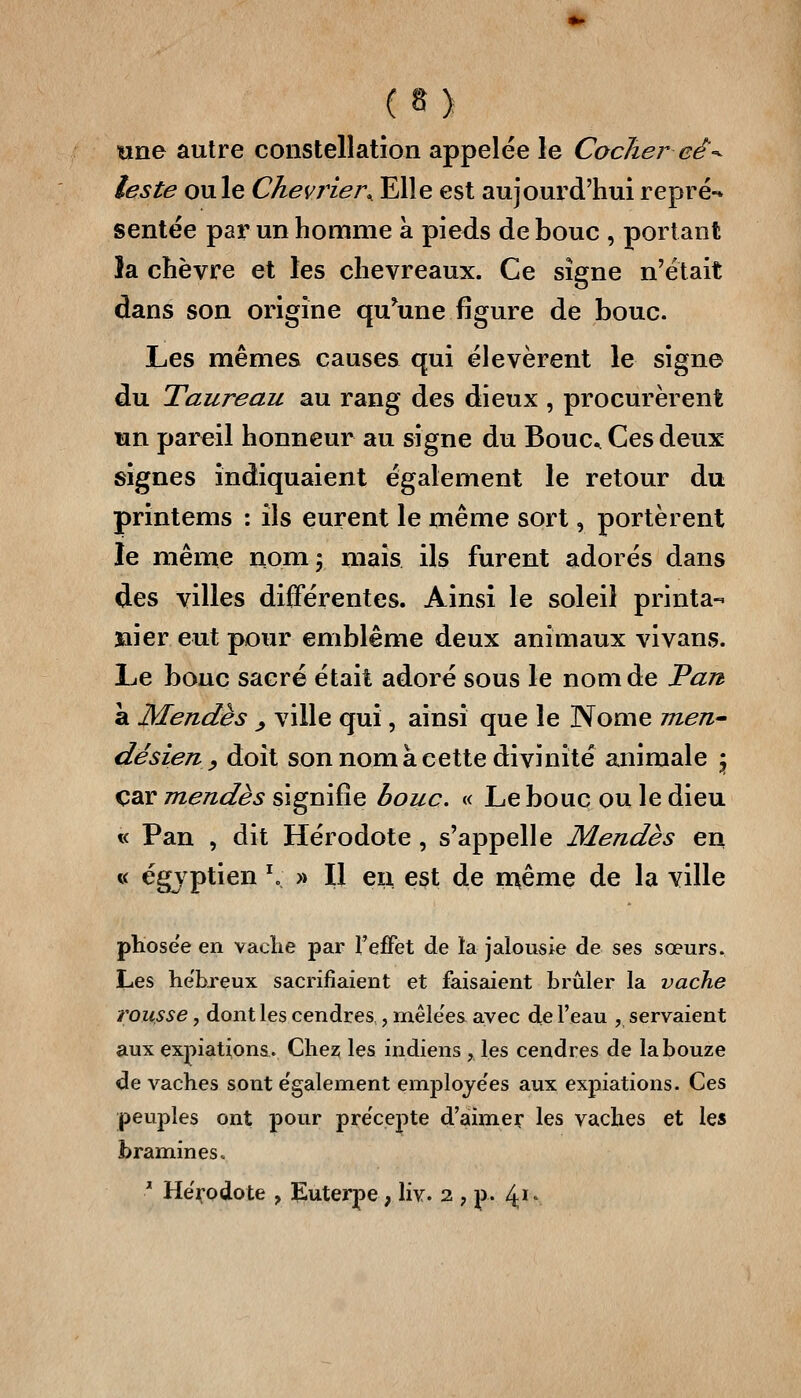 une autre constellation appelée le Cocliei^ eê-^ leste ouïe Chevrier^ Elle est aujourd'hui repré- sentée par un homme à pieds de bouc , portant la chèvre et les chevreaux. Ce signe n'était dans son origine qu^une figure de bouc. Les mêmes causes qui élevèrent le signe du Taureau au rang des dieux , procurèrent un pareil honneur au signe du Bouc Ces deux signes indiquaient également le retour du printems : ils eurent le même sort, portèrent le même nom 5 mais ils furent adorés dans des villes différentes. Ainsi le soleil printa- laier eut pour emblème deux animaux vivans. Le bouc sacré était adoré sous le nom de Tart à Mendès ^ ville qui, ainsi que le Nome men dé sien y doit son nom à cette divinité animale ^ car mendès signifie bouc, « Le bouc ou le dieu « Pan , dit Hérodote , s'appelle Mendès en « égyptien '» » Il eu est de n^ême de la ville phosee en vaclie par l'effet de la jalousie de ses sœurs. Les he'breux sacrifiaient et faisaient brûler la vache trousse, dont les cendres,, mêle'es avec de l'eau , servaient aux expiations. Clie2; les indiens , les cendres de labouze de vaches sont e'galement emploje'es aux expiations. Ces peuples ont pour pre'cepte d'aimer les vaches et les bramines. ' Hérodote , Euterpe, liv. 2 , p. 4*'