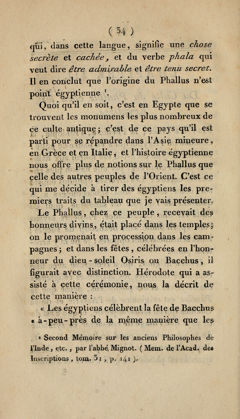 (H) qui, <ians cette langue, signifie une chose secrète et cachée ^ et du verbe phala qui veut dire être admirable et être tenu secret. Il en conclut que Torigine du Phallus n'est point égyptienne ^ Quoi qu'il en soit, c'est en Egypte que se trouvent les monumens les plus nombreux de ce culte antique j c'est de ce pays qu'il est parti pour se répandre dans l'Asie mineure, en Grèce et en Italie, et l'histoire égyptienne nous offre plus de notions sur le Phallus que celle des autres peuples de l'Orient. C'est ce qui me décide à tirer des égyptiens les pre- miers traits du tableau que je vais présenter. Le Phallus, chez ce peuple, recevait des honneurs divins, était placé dans les temples j on le prornenait en processi,pn dans les cam- pagnes ; et dans les fêtes , célébrées en l'hon- neur du dieu - soleil Osjris ou Bacchus, il figurait avec distinction. Hérodote qui a as- sisté a cette cérémonie, nous la décrit de cette manière : t< Les égyptiens célèbrent la fête de Bacchus « à-peu-près de la même manière que le& » Second Mémoire sur les anciens Philosophes de yinde , etc. , par l'abbe'. Mfgnot. ( Mena, de l'Acad. de* Inscriptions , tom. 5i , p. i4i ).