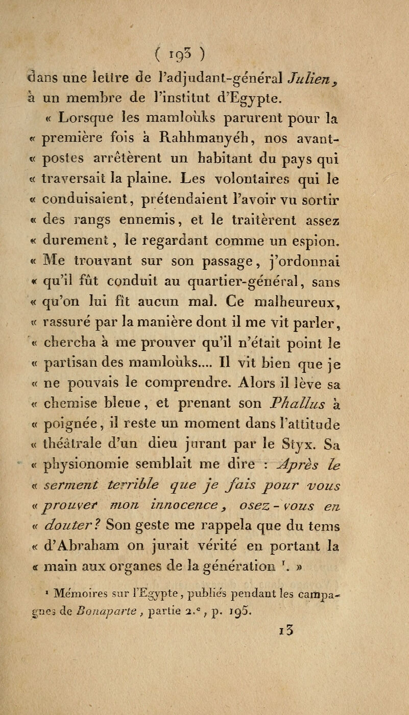 dans une lettre de î'adjudant-gënéral Julien y à un membre de l'institut d'Egypte. « Lorsque les mamloiiks parurent pour la <? première fois à Rahhmanyëh, nos avant- « postes arrêtèrent un habitant du pays qui « traversait la plaine. Les volontaires qui le « conduisaient, prétendaient l'avoir vu sortir « des rangs ennemis, et le traitèrent assez « durement, le regardant comme un espion. « Me trouvant sur son passage, j'ordonnai <t qu'il fût conduit au quartier-général, sans « qu'on lui fît aucun mal. Ce malheureux, « rassuré par la manière dont il me vit parler, « chercha à me prouver qu'il n'était point le « partisan des mamloîiks.... Il vit bien que ie « ne pouvais le comprendre. Alors il lève sa « chemise bleue, et prenant son Phallus à « poignée, il reste un moment dans l'attitude « théâtrale d'un dieu jurant par le Styx. Sa « physionomie semblait me dire : Après le « serment terrible que je fais pour vous Mi prouver mou innocence, osez- vous en « clouter? Son geste me rappela que du tems K d'Abraham on jurait vérité en portant la tf main aux organes de la génération \ » * Mémoires sur l'Egypte, publies pendant les campa-» gnes de Bonaparte , partie 2.* j p. iqS. i5