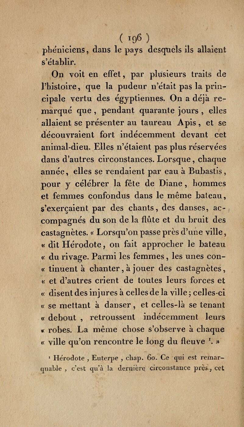 phéniciens, dans le pays desquels ils allaient s'établir. On voit en effet, par plusieurs traits de l'histoire, que la pudeur n'était pas la prin- cipale vertu des égyptiennes. On a déjà re- marqué que , pendant quarante jours , elles allaient se présenter au taureau Apis, et se découvraient fort indécemment devant cet animal-dieu. Elles n'étaient pas plus réservées dans d'autres circonstances. Lorsque, chaque année, elles se rendaient par eau à Bubastis, pour y célébrer la fête de Diane, hommes et femmes confondus dans le même bateau, s'exerçaient par des chants, des danses, ac- compagnés du son de la flûte et du bruit des castagnètes. « Lorsqu'on passe près d'une ville, « dit Hérodote, on fait approcher le bateau « du rivage. Parmi les femmes , les unes con- « tinuent à chanter, à jouer des castagnètes, « et d'autres crient de toutes leurs forces et « disent des injures à celles de la ville ; celles-ci « se mettant à danser, et celles-là se tenant t( debout , retroussent indécemment leurs •( robes. La même chose s'observe à chaque « ville qu'on rencontre le long du fleuve \ » ' Hérodote , Euteq^e , cliap. 60. Ce qui est remar- quable , c'est qu'à la dernière circoastance près ; cet