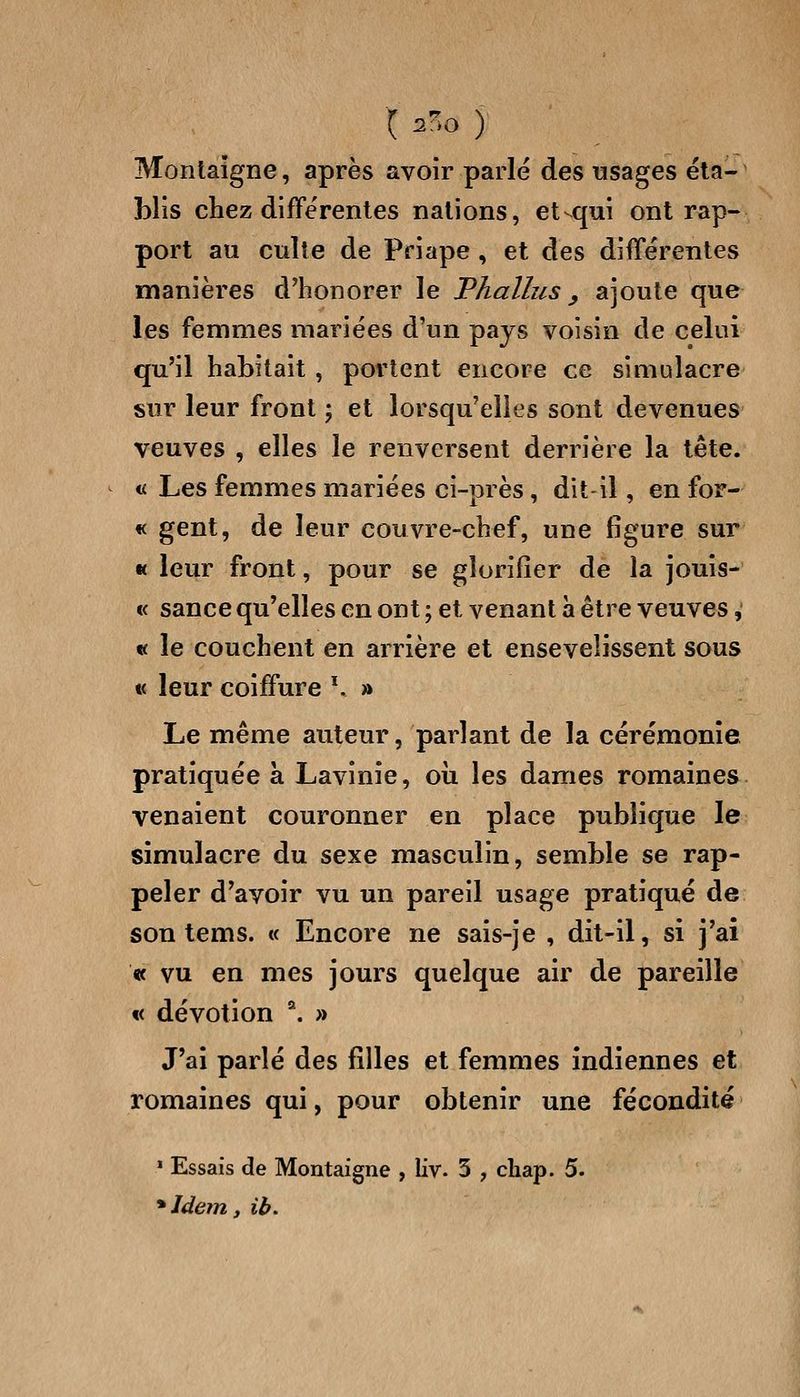 X ^o y Montaigne, après avoir parlé des usages éta- blis chez différentes nations, et-^qui ont rap- port au culte de Priape, et des différentes manières d'honorer le Phallus ^ ajoute que les femmes mariées d'un pays voisin de celui qu'il habitait , portent encore ce simulacre sur leur front ; et lorsqu'elles sont devenues veuves , elles le renversent derrière la tête. « Les femmes mariées ci-près, dit-il, en for- « gent, de leur couvre-chef, une figure sur « leur front, pour se glorifier de la jouis- « sance qu'elles en ont ; et venant a être veuves,' « le couchent en arrière et ensevelissent sous « leur coiffure \ » Le même auteur, parlant de la cérémonie pratiquée à Lavinie, où les dames romaines venaient couronner en place publique le simulacre du sexe masculin, semble se rap- peler d'avoir vu un pareil usage pratiqué de son tems. « Encore ne sais-je , dit-il, si j'ai « vu en mes jours quelque air de pareille « dévotion *. » J'aî parlé des filles et femmes indiennes et romaines qui, pour obtenir une fécondité » Essais de Montaigne , liv. 3 , cliap. 5. *Idem, ib.