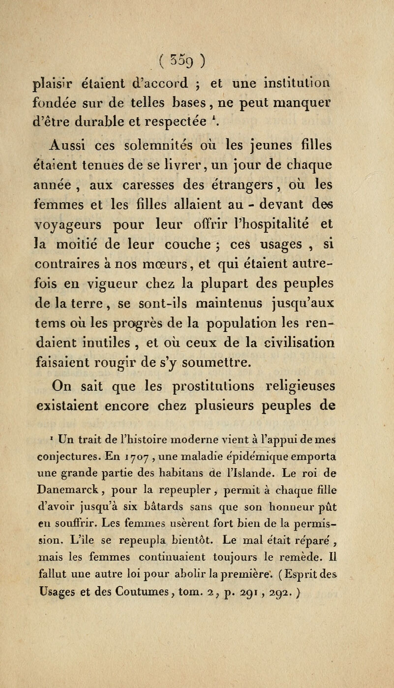 plaisir étaient d'accord ; et une institution fondée sur de telles bases, ne peut manquer d'être durable et respectée \ Aussi ces solemnités oii les jeunes filles étaient tenues de se livrer, un jour de chaque année , aux caresses des étrangers, oii les femmes et les filles allaient au - devant de>s voyageurs pour leur offrir l'hospitalité et la moitié de leur couche 5 ces usages , si contraires à nos mœurs, et qui étaient autre- fois en vigueur chez la plupart des peuples de la terre, se sont-ils maintenus jusqu'aux tems où les progrès de la population les ren- daient inutiles , et oii ceux de la civilisation faisaient rougir de s'y soumettre. On sait que les prostitutions religieuses existaient encore chez plusieurs peuples de * Un trait de l'histoire moderne vient à l'appui de mes conjectures. En 1707 , une maladie e'pide'mique emporta une grande partie des habitans de l'Islande. Le roi de Danemarck, pour la repeupler, permit à chaque fille d'avoir jusqu'à six bâtards sans que son honneur pût en souffrir. Les femmes usèrent fort bien de la permis- sion. L'ile se repeupla bientôt. Le mal e'tait répare', mais les femmes continuaient toujours le remède. Il fallut une autre loi pour abolir la première. (Esprit des Usages et des Coutumes, tom. 2, p. 291, 292. }