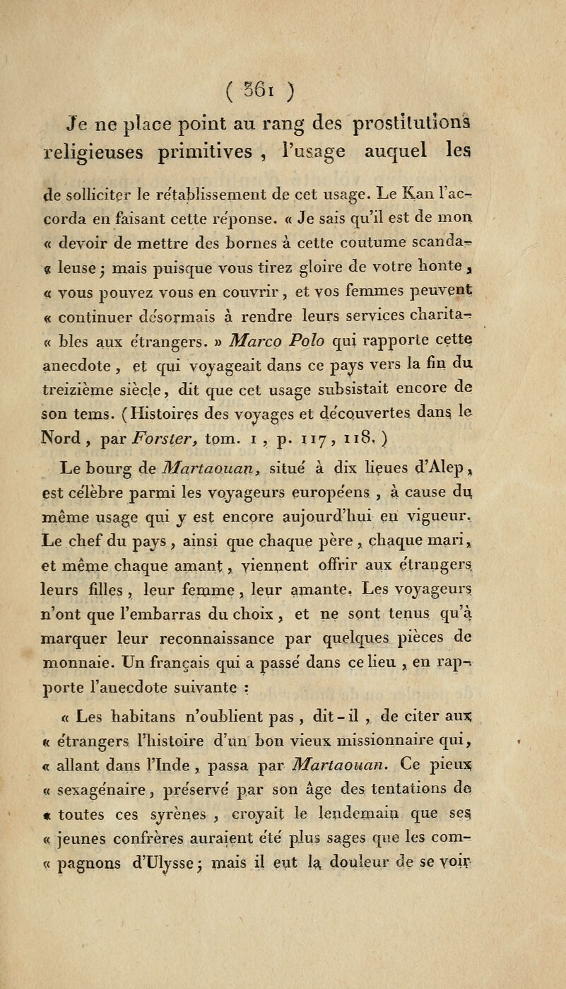 ( ^ÔI ) Je ne place point au rang des prostitutions religieuses primitives , l'usage auquel les de solliciter le re'tablissement de cet usage. Le Kan V&c-. corda en faisant cette réponse. « Je sais qu'il est de mou « devoir de mettre des bornes à cette coutume scanda^. « leuse ) mais jDuisque vous tirez gloire de votre lionte 3, « vous pouvez vous en couvrir, et vos femmes peuvent « continuer de'sormais à rendre leurs services cliarita-? « blés aux e'trangers. » Marco Polo qui rapporte cette anecdote , et qui voyageait dajis ce pays vers la fin du treizième siècje, dit que cet usage subsistait encore de son tems. (Histoires des vovages et de'couvertes dan^ le Nord, i^SiV Forster, tom. i , p. 117, 118, ) Le bourg àe Martaouan, situe' à dix lieues d'Alep , est ce'lèbre parmi les voyageurs européens , à cause du même usage qui y est encore aujourd'hui en vigueur. Le chef du pays , ainsi que chaque père , chaque mari, et même chaque amant,, viennent offrir aux étrangers, leurs filles , leur femme, leur amante» Les voyageurs, n'ont que l'embarras du choix, et ne sont tenus qu'à marquer leur reconnaissance par quelques pièces de monnaie. Un français qui a passe' dans ce lieu ^ en rap-^ porte l'anecdote suivante : « Les habitans n'oublient pas , dit - il , de citer aîi\% H e'trangers l'histoire d'un bon vieux missionnaire qui, « allant dans l'Inde , passa par Martaouan. Ce pieu^ « sexage'naire, pre'serve' par son âge des tentations de « toutes ces syrènes , croyait le lendemain que ses; « jeunes confrères auraient ete plus sages que les com- « pagnons d'Ulysse; mais il eut I^ douleur de se voiv