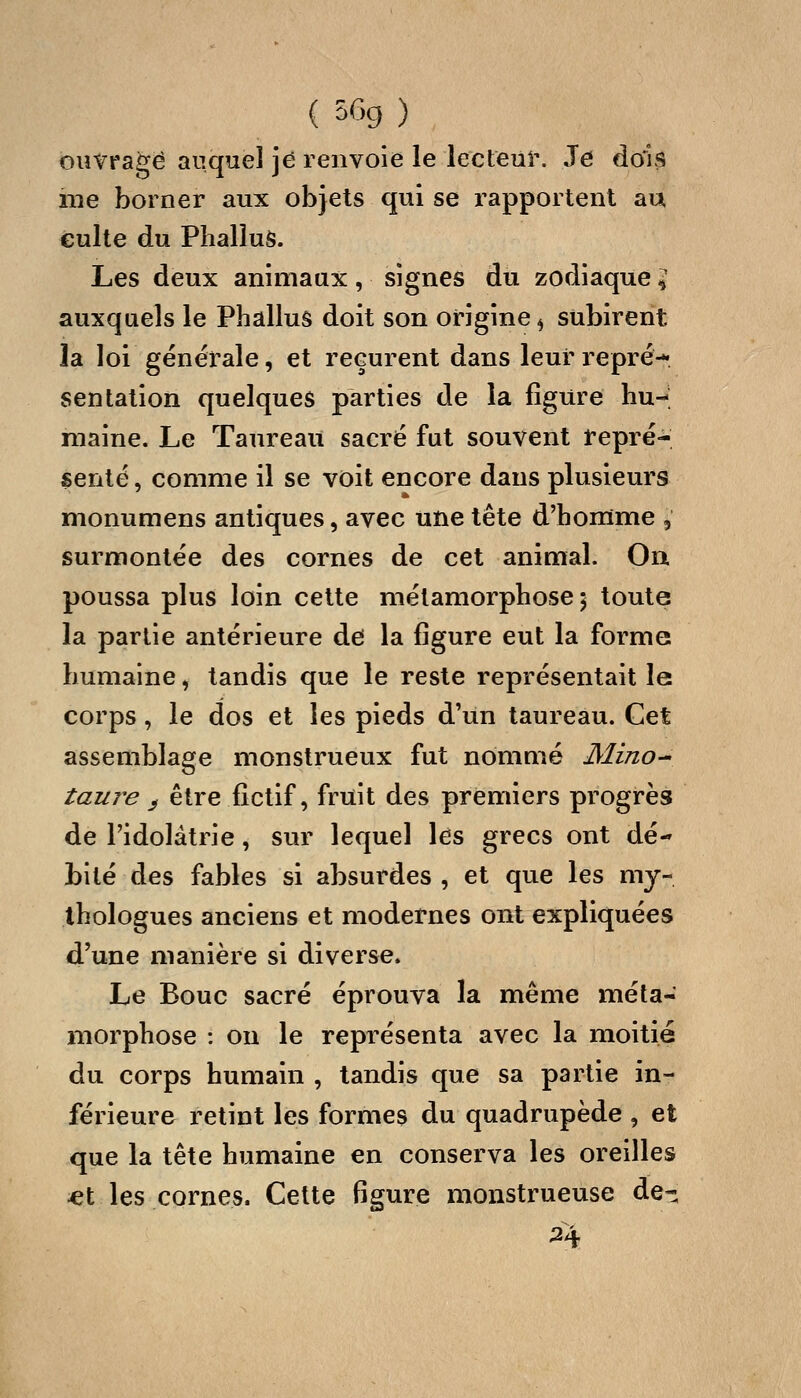 ouvrage auquel ]é renvoie le lecteur. Je dois me borner aux objets qui se rapportent au culte du Phallus. Les deux animaux, signes du zodiaque ^ auxquels le Phallus doit son origine ^ subirent la loi générale, et reçurent dans leur repré-*» sentation quelques parties de la figure hu- maine. Le Taureau sacré fut souvent repré- senté , comme il se voit encore dans plusieurs monumens antiques, avec une tête d'homme , surmontée des cornes de cet animal. Oa poussa plus loin cette métamorphose 5 toute la partie antérieure de la figure eut la forme humaine, tandis que le reste représentait le corps, le dos et les pieds d'un taureau. Cet assemblage monstrueux fut nommé Mino^ taure ^ être fictif, fruit des premiers progrès de l'idolâtrie, sur lequel les grecs ont dé- bité des fables si absurdes , et que les my- thologues anciens et modernes ont expliquées d'une manière si diverse. Le Bouc sacré éprouva la même méta- morphose : on le représenta avec la moitié du corps humain , tandis que sa partie in- férieure retint les formes du quadrupède , et que la tête humaine en conserva les oreilles ^t les cornes. Cette figure monstrueuse de- 24.