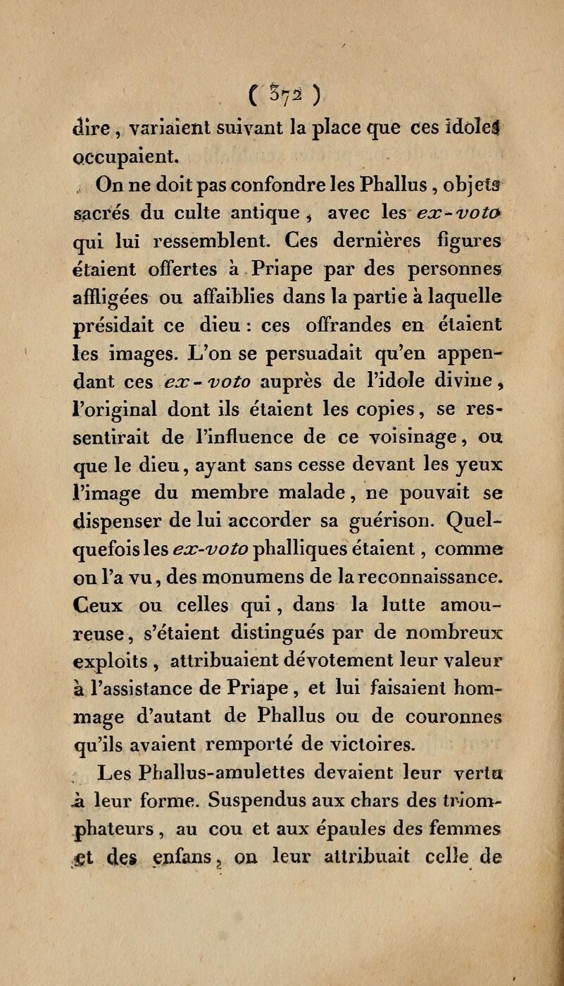 dire, variaient suivant la place que ces idolel occupaient. On ne doit pas confondre les Phallus, obj ei& sacrés du culte antique^ avec les ex-voto qui lui ressemblent. Ces dernières figures étaient offertes à Priape par des personnes affligées ou affaiblies dans la partie à laquelle présidait ce dieu : ces offrandes en étaient les images. L'on se persuadait qu'en appen- dant ces ea: - voto auprès de l'idole divine, l'original dont ils étaient les copies, se res- sentirait de l'influence de ce voisinage, ou que le dieu, ayant sans cesse devant les yeux l'image du membre malade, ne pouvait se dispenser de lui accorder sa guérison. Quel- quefois les ex-voto phalliques étaient, comme on l'a vu, des monumens de la reconnaissance. Ceux ou celles qui, dans la lutte amou- reuse, s'étaient distingués par de nombreux exploits , attribuaient dévotement leur valeur à l'assistance de Priape , et lui faisaient hom- mage d'autant de Phallus ou de couronnes qu'ils avaient remporté de victoires. Les Phallus-amulettes devaient leur vertu il leur forme. Suspendus aux chars des triom- phateurs , au cou et aux épaules des femmes îet des enfans, on leur attribuait celle de