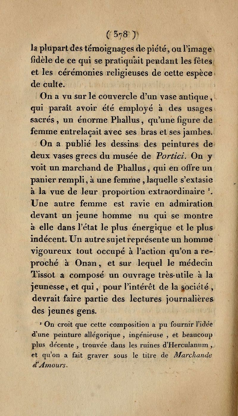 la plupart des témoignages de piété, ou l'image fidèle de ce qui se pratiquait pendant les fêtes et les cérémonies religieuses de cette espèce de culte. On a vu sur le couvercle d'un vase antique, qui paraît avoir été employé à des usages sacrés , un énorme Phallus, qu'une figure de femme entrelaçait avec ses bras et ses jambes. On a publié les dessins des peintures de deux vases grecs du musée de Tortici. On y voit un marchand de Phallus, qui en offre un panier rempli, à une femme , laquelle s'extasie à la vue de leur proportion extraordinaire *. Une autre femme est ravie en admiration devant un jeune homme nu qui se montre à elle dans l'état le plus énergique et le plus indécent. Un autre sujet représente un homme vigoureux tout occupé à l'action qu'on a re- proché à Onan, et sur lequel le médecin Tissot a composé un ouvrage très-utile à la jeunesse, et qui, pour l'intérêt de la §ociété , devrait faire partie des lectures journalières des jeunes gens. » On croit que cette composition a pu fournir l'ide'e d'une peinture alle'gorique , inge'nieuse , et beaucoup plus de'cente , trouve'e dans les ruines d'HercuIannm , et qu'on a fait graver sous le titre de Marchande ^Amours.