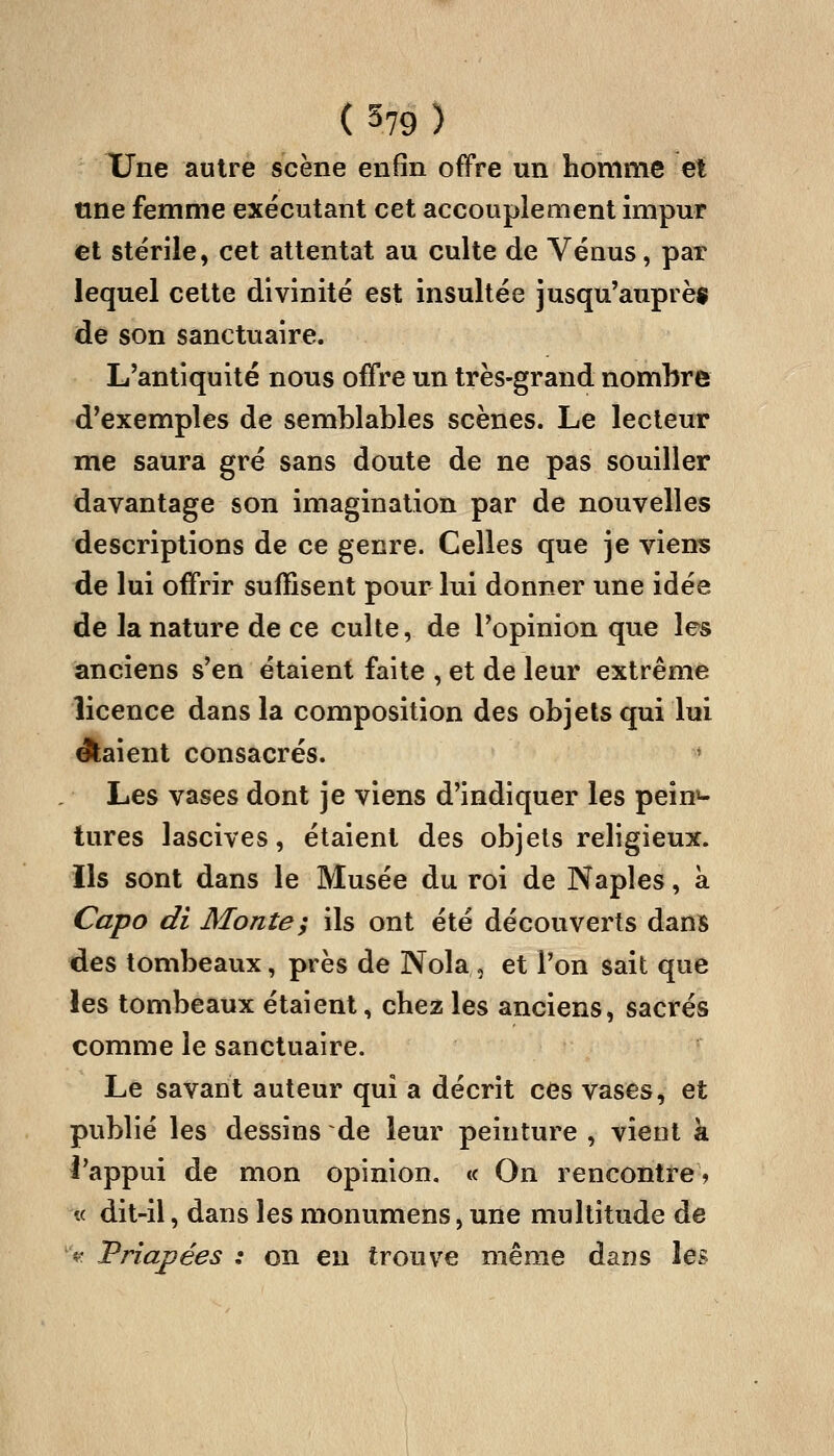 XTne autre scène enfin offre un homme et tme femme exécutant cet accouplement impur et stérile, cet attentat au culte de Vénus, par lequel cette divinité est insultée jusqu'auprèf de son sanctuaire. L'antiquité nous offre un très-grand nombre d'exemples de semblables scènes. Le lecteur me saura gré sans doute de ne pas souiller davantage son imagination par de nouvelles descriptions de ce genre. Celles que je viens de lui offrir suffisent pour lui donner une idée de la nature de ce culte, de l'opinion que les anciens s'en étaient faite , et de leur extrême licence dans la composition des objets qui lui Aaient consacrés. ' Les vases dont je viens d'indiquer les pein^ tures lascives, étaient des objets religieux, ils sont dans le Musée du roi de Naples, à Capo di Monte; ils ont été découverts dans des tombeaux, près de Nola , et l'on sait que les tombeaux étaient, chez les anciens, sacrés comme le sanctuaire. Le savant auteur qui a décrit ces vases, et publié les dessins de leur peinture , vient k l'appui de mon opinion, « On rencontre? « dit-il, dans les monumens, une multitude de '^. JPriapées : on en trouve même dans les