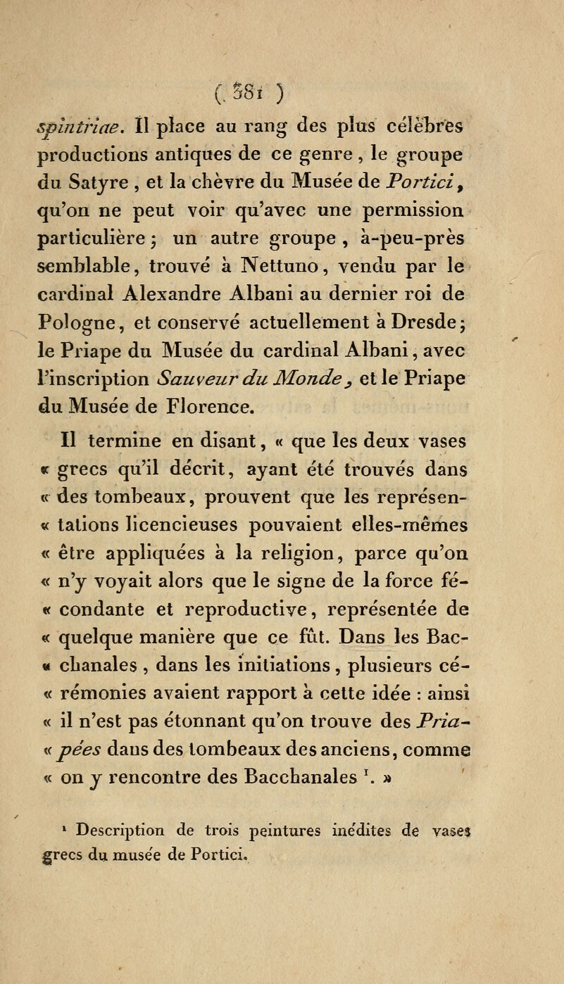 CSSî ) spinùiae. Il place au rang des plus célèbres productions antiques de ce genre , le groupe du Satyre , et la chèvre du Musée de Portici^ qu'on ne peut voir qu'avec une permission particulière ^ un autre groupe , à-peu-près semblable, trouvé à Nettuno, vendu par le cardinal Alexandre Albani au dernier roi de Pologne, et conservé actuellement à Dresde; le Priape du Musée du cardinal Albani, avec l'inscription Sauveur du Monde^ et le Priape du Musée de Florence. Il termine en disant, « que les deux vases « grecs qu'il décrit, ayant été trouvés dans « des tombeaux, prouvent que les représen- « tations licencieuses pouvaient elles-mêmes « être appliquées à la religion, parce qu'on « n'y voyait alors que le signe de la force fé- « condante et i^eproductive, représentée de « quelque manière que ce fût. Dans les Bac- « cbanales , dans les initiations, plusieurs cé- « rémonies avaient rapport à cette idée : ainsi « il n'est pas étonnant qu'on trouve des Pria^ Kd pées dans des tombeaux des anciens, comme « on y rencontre des Bacchanales ^ » » Description de trois peintures ine'dites de vases grecs du musée de Portici.