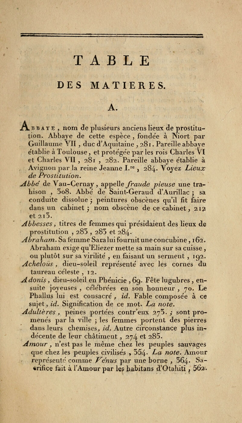 TABLE DES MATIERES. A. A.BBAYE , nom de plusieurs anciens lieux de prostitu- tion. Abbaye de cette espèce , fonde'e à Niort par Guillaume VII , duc d'Aquitaine , 281. Pareille abbaye e'tablie à Toulouse, et prote'ge'e par les rois Charles VI et Charles VÏI , 281 , 282. Pareille abbaye e'tablie à Avignon par la reine Jeanne I.'^ , 284* Voyez Lieux de Prostitution. Abbé de Vau-Cernay , appelle fraude pieuse une tra- hison , 5o8. Abbe' de Saint-Geraud d'Aurillac ; sa conduite dissolue ^ peintures obscènes qu'il fit faire dans un cabinet y nom obscène de ce cabinet ,21? et 215. Abbesses, titres de femmes qui pre'sidaient des lieux de prostitution , 285 , 283 et 284' Abraham. Sa femme Saralui fournit une concubine, 162. Abraham exige qu'Eliezer mette sa main sur sa cuisse , ou plutôt sur sa virilité' , en faisant un serment , 192. Acheloùs , dieu-soleil repre'sente' avec les cornes du taureau céleste ,12. Adonis, dieu-soleil en Phe'nicie , 69. Fête lugubres , en- suite joyeuses , ce'le'bre'es en son honneur , 70, Le Phallus lui est consacre', id. Fable compose'e à ce sujet, id. Signification de ce mot. La note. Adultères y peines porte'es contr'eux 275.; sont pro- menés par la ville ^ les femmes portent des pierres dans leurs cheniises, id. Autre circonstance plus in-» décente de leur châtiment , 274 et 285. Amour, n'est pas le jnême chez les peuples sauvages que chez les peuples civilise's , 554- La note. Amour repre'sente comme T^énus par une borne , 564* Sa- crifice fait à l'Amour par les habitans d'Otahiti, ^^'i^*