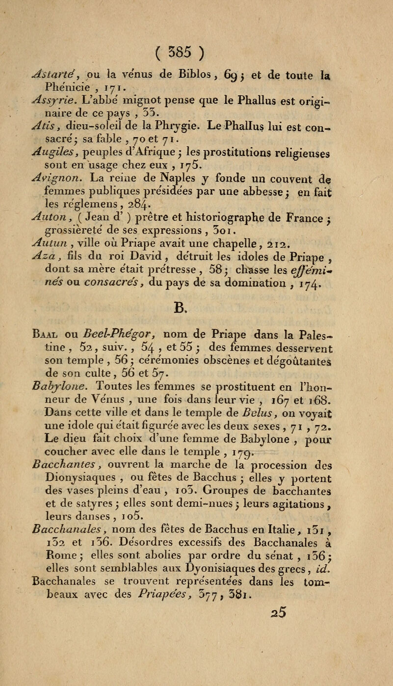 As tarte, pu la venus de Biblos, 69 5 et de toute la Phenicie , 171. Assyrie. L'abLe' mignot pense que le Phallus est origi- naire de ce pays ,55. Atis, dieu-soleil de la Phiygie. Le Phallus lui est con- sacre'; sa fable , 70 et 71. Augiles, peuples d'Afrique ; les prostitutions religieuses sont en usage chez eux , 175. Avignon. La reine de Naples y fonde un couvent dç femmes publiques pre'side'es par une abbesse ; en fait les re'glemens, 284. Anton, ( Jean d' ) j)rêtre et historiographe de France ^ grossièreté' de ses expressions , 5oi. Aiitun , ville oii Priape avait une chapelle, 212. Aza, fils du roi David, de'truit les idoles de Priape , dont sa mère e'tait pre'tresse , 58 ; chasse les ejfénii'» nés ou consacrés, du pays de sa domination , 174. B. Baal ou B^el-Phégor, nom de Priape dans la Pales- tine , 52, suiv., 54 j et 55 ; des femmes desservent son temj)le , 56 ) ce're'monies obscènes et de'goûtantes de son culte, 56 et 57. Bahjlone. Toutes les femmes se prostituent en l'hon- neur de Ve'nus , une fois dans leur vie , 167 et 168. Dans cette ville et dans le temple de B élus y on voyait une idole qui e'tait figure'e avec les deux sexes ,71, 72. Le dieu fait choix d'une femme de Babylone , pour coucher avec elle dans le temple , 179. Bacchantes, ouvrent la marche de la procession des Dionysiaques , ou fêtes de Bacchus ; elles y jjortent des vases pleins d'eau , io5. Groupes de bacchantes et de satyres ; elles sont demi-nues j leurs agitations , leurs danses , io5. Bacchanales, nom des fêtes de Bacchus en Italie, i5i , i52 et i56. Désordres excessifs des Bacchanales à Rome; elles sont abolies par ordre du se'nat , i56; elles sont semblables aux Dyonisiaques des grecs , id. Bacchanales se trouvent repre'sente'es dans les tom- beaux avec des Priapées, 577, 3Sii» 25