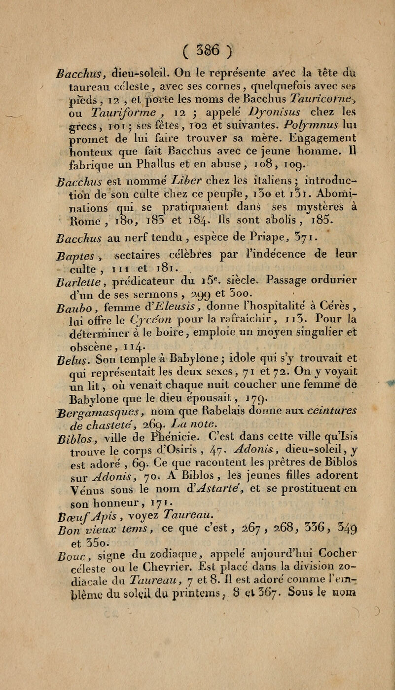 ( 5ê6 ) JBacchiiSf ^ieu-soleil. Ou le représente avec la tête du taureau ce'leste, avec ses cornes, quelquefois avec ses pïèds , 12 , et porte les nt3nis de Bacchus Tauncome^ ou Tauriforine , ii ', appelé' Djonlsus cliez les grecs ) loi 5 ses fêtes, 102 et suivantes. Poljmnus lui promet de lui faire trouver sa mère. Engagement honteux que fait Bacchus avec Ce jeune homme. Il fabrique un Phallus et en abuse, 108, log. Bacchus est nomme' Liber chez lés italiens \ introduc- tion de son culte chez ce peuple, i5o et i5i. Aborni- nations qui se pratiquaient dans ses mystères à Rome, 180, ï85 et 184* Us sont abolis, i85. Bacchus au nerf tendu , espèce de Priape, 571. Baptes > sectaires ce'lèbres par l'indécence de leur culte , m et 181. . Bariette, prédicateur du i5^ siècle. Passage ordurier d'un de ses sermons , 299 et 5oo. ■ Baubo, femme di Eleusis, donne l'hospitalité à Cérès , lui offre le Cjce'o^ pour la rafraîchir , 113. Pour la déterminer à le boire, emploie un moyen singulier et obscène, ii4' Belus. Son temple A Babjlone^ idole qui s'y trouvait et qui représentait les deux sexes, 71 et 72. On y voyait un lit, où venait chaque nuit coucher une femme de Babylone que le dieu épousait, 179. Bers^amasques y nom que Rabelais donne slutl ceintures de chasteté, 269. La note, Biblos, ville de Phénicie. C'est dans cette ville qu'Isis trouve le corps d'Osiris , 4?- adonis, dieu-soleil> y est adoré , 69. Ce que racontent les prêtres de Biblos sur Adonis, 70* A Biblos , les jeunes filles adorent Vénus sous le nom diAstarté, et se prostituent en son honneur, 171 • Bœuf Apis, voyez Taureau. Bon vieux tems, ce que c'est, 1^^ y 268, 536) 549 et 55o. Bouc, signe du zodiaque, appelé aujourd'hui Cocher céleste ou le Chevrier. Est placé dans la division zo- diacale du Taureau, 7 et 8. Il est adoré comme Fem-