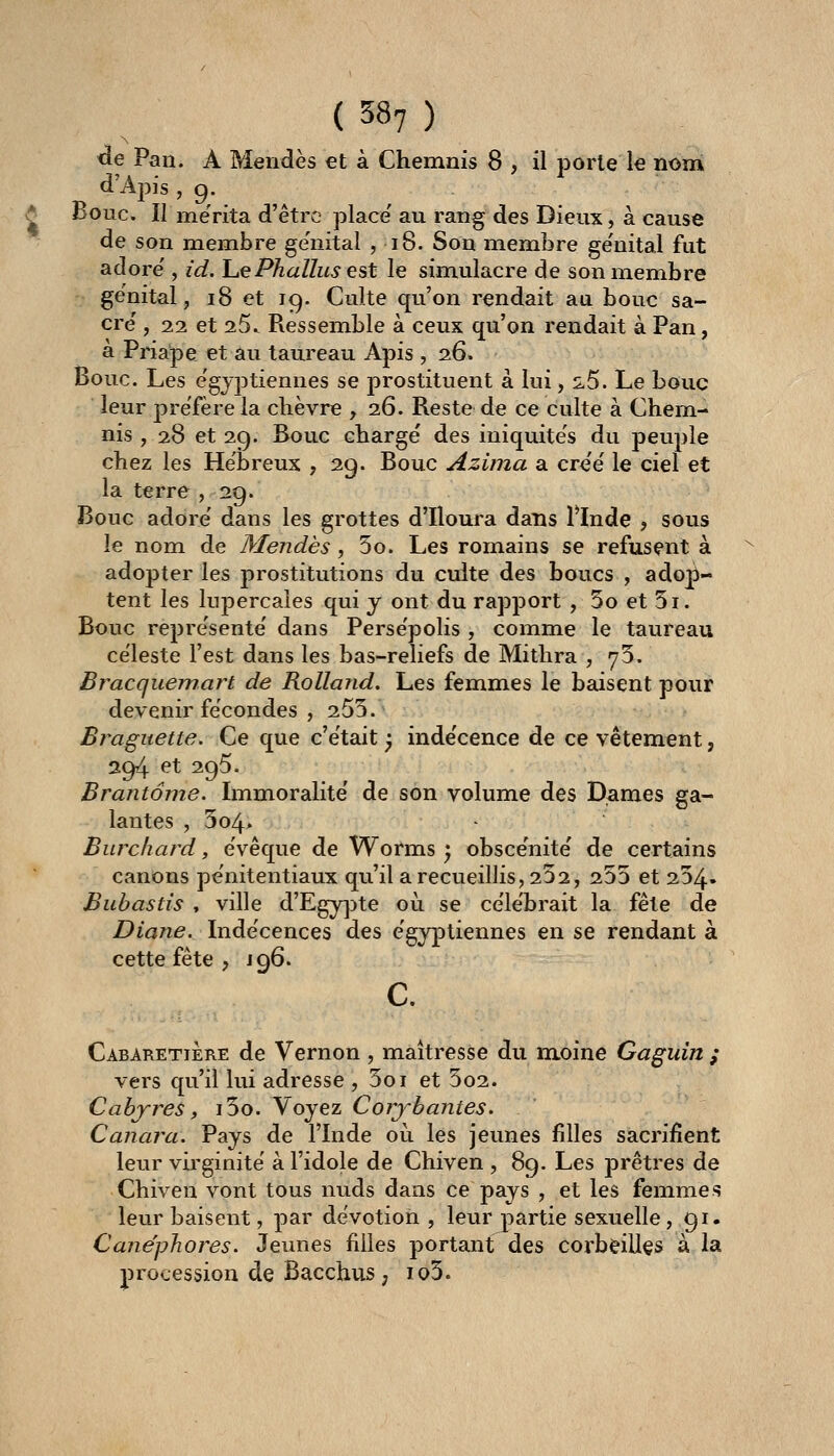 <le Pan. A Mendès et à Chemnis 8 , il porte le nom d'Apis, 9. ^ Bouc. Il mérita d'être place' au rang des Dieux, à cause de son membre génital ,18. Son membre ge'nital fut adore', id. Iu€Phallus est le simulacre de son membre génital, 18 et 19. Culte qu'on rendait au bouc sa- cre' , 22 et 25.. Ressemble à ceux qu'on rendait à Pan, à Priape et au taureau Apis, 26. Bouc. Les e'gyptiennes se prostituent à lui, 5-5. Le bouc leur préfère la chèvre , 26. Reste de ce culte à Chem- nis , 28 et 29. Bouc charge' des iniquite's du peuple chez les Hébreux , 29. Bouc Azima a cre'e' le ciel et la terre ,29. Bouc adore' dans les grottes d'Iloura dans llnde ? sous le nom de Mendès, 5o. Les romains se refusent à adopter les prostitutions du culte des boucs , adop- tent les lupercaîes qui y ont du rapport , 5o et 5i. Bouc repre'sente' dans Persëpolis , comme le taureau céleste l'est dans les bas-reliefs de Mithra , y5. Bracquemart de Rolland. Les femmes le baisent pour devenir fécondes , 255. Bj^aguette. Ce que c'était ^ indécence de ce vêtement, 294 et 295. Brantôme. Immoralité de son volume des Dames ga- lantes , 304. Burchard, évêque de Worms ) obscénité de certains canons pénitentiaux qu'il a recueillis, 232, 235 et 254- Buhastis , ville d'Egy]3te 011 se célébrait la fête de Diane. Indécences des égyptiennes en se rendant à cette fête , 196. c. Cabaretière de Vernon , maîtresse du moine Gaguin ; vers qu'il lui adresse , 5oi et 5o2. Cabjres, i5o. Voyez Corj'-bantes. Canara. Pays de l'Inde où les jeunes filles sacrifient leur virginité à l'idole de Chiven , 89. Les prêtres de Chiven vont tous nuds dans ce pays , et les femmes leur baisent, par dévotion, leur jpartie sexuelle, 91. Cane'phores. Jeunes filles portant des corbeilles à la procession de Bacchus , io3.