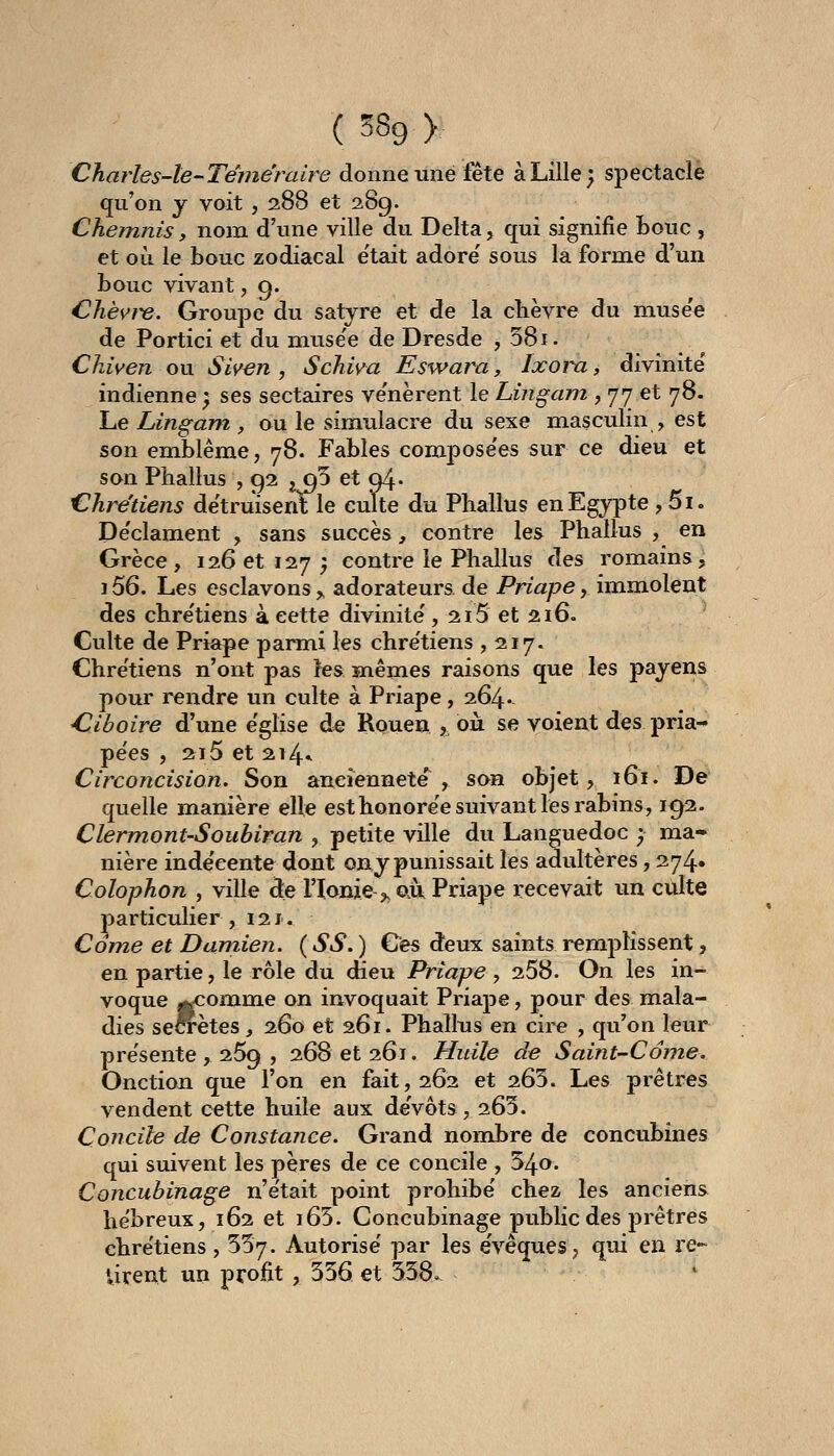Charles-le-Téniëraire donne une fête à Lille; spectacle qu'on j voit , 288 et 289. ChemJiis, nom d'une ville du Delta, qui signifie Loue , et où le bouc zodiacal e'tait adore' sous la forme d'un bouc vivant, g. Chèvi-e. Groupe du satyre et de la chèvre du muse'e de Portici et du muse'e de Dresde , 58i. Chiven ou Siven , Schwa Eswara, Ixoin., divinité' indienne ) ses sectaires ve'nèrent le Lingam , 77 et 78. Le Lingam , ou le simulacre du sexe masculin , est son emblème, 78. Fables compose'es sur ce dieu et son Phallus , 92 j q5 et 04. Chrétiens détruisent le culte du Phallus en Egypte, 5i. De'clament , sans succès, contre les Phallus , en Grèce, 126 et 127 5 contre le Phallus des romains, i56. Les esclavons, adorateurs de Priape, immolent des chre'tiens à cette divinité', 2i5 et 216. Culte de Priape parmi les chre'tiens ,217. Chre'tiens n'ont pas les mêmes raisons que les payens pour rendre un culte à Priape, 264* Ciboire d'une e'glise de Rouen , oii se voient des pria- pe'es , 215 et 214* Circoncision. Son aneiennete'^ , son objet, 161. De quelle manière elle est honore'e suivant les rabins, 192. Clermont-Soubiran , petite ville du Languedoc ; ma» nière inde'eente dont ony punissait les adultères, 274» Colophon , ville de l'Ionie ,, au Priape recevait un ciilte particulier ,121. Corne et Damien. ( SS. ) Ces deux saints remplissent, en partie, le rôle du dieu Priape , 258. On les in- voque jtcomme on invoquait Priape, pour des mala- dies seCTetes ^ 260 et 261. Phallus en cire , qu'on leur pre'sente , 269 , 268 et 261. Huile de Saint-Come. Onction que l'on en fait, 262 et 265. Les prêtres vendent cette huile aux de'vôts, 263. Concile de Constance. Grand nombre de concubines qui suivent les pères de ce concile, 54o. Concubinage n'e'tait point prohibe chez les anciens hébreux, 162 et i65. Concubinage public des prêtres chre'tiens, 557. Autorise' par les e'vêques, qui en re- firent un profit, 536 et 538.