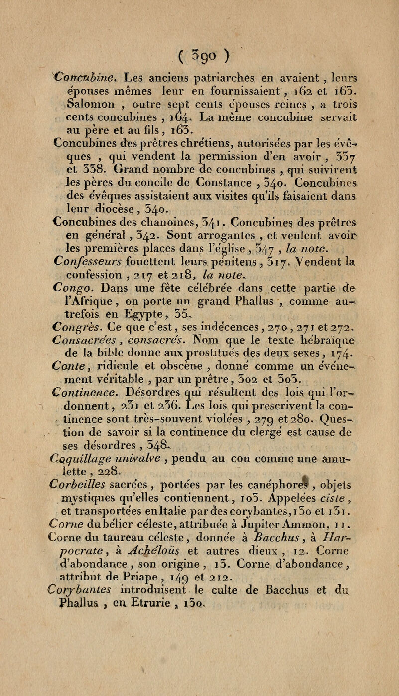 Conctihine. Les anciens patriarches en avaient , leurs e'pouses mêmes leur en fournissaient, 162 et i65. Salomon , outre sept cents e'pouses reines , a trois cents concubines , 164. La même concubine servait au père et au fils , i65. Concubines des prêtres chre'tiens, autorise'es par les ëvê- ques , qui vendent la permission d'en avoir , 557 et 558. Grand nombre de concubines , qui suivirent les pères du concile de Constance , 54o. Concubines. des e'vêques assistaient aux visites qu'ils faisaient dans leur diocèse, 54o. Concubines des chanoines, 54ï . Concubine? des prêtres en ge'ne'ral, 542. Sont arrogantes , et veulent avoir les premières places dans l'e'glise, 547 , la note. Confesseurs fouettent leurs penilens , 517. Vendent la confession , 217 et 218, la note. Congo. Dans une fête ce'le'bre'e dans cette partie de l'Afrique, on porte un grand Phallus , comme au^- trefois en Egypte, 55. Congrès. Ce que c'est, ses indécences, 270, 271 et 272.^ Consacrées, consacrés. Nom que le texte hébraïque de la bible donne aux prostitués des deux sexes, 174. Conte y ridicule et abscène , donné comme un événe~ ment véritable , par un prêtre, 5o2 et 5o5. Continence. Désordres qui résultent des lois qui l'or-^ donnent, 251 et 256. Les lois qui prescrivent la con- ' tinence sont très-souvent violées , 279 et 280, Ques- tion de savoir si la continence du clergé est cause de ses désordres , 548. CQquillage univalve , pendu au cou comme une amu- lette ,228. Corbeilles sacrées , portées par les canephorel, objets m.jstiq4ies qu'elles contiennent, io5. Appelées ciste, et transportées enitalie pardeseorybantes,i5o et i5i. Corne dubélier céleste, attribuée à Jupiter Ammon. 11. Corne du taureau céleste, donnée à Bacchus, à Hor- pocrate y à Achéloûs et autres dieux, 12. Corne d'abondance, son origine, i5. Corne d'abondance, attribut de Priape , 149 et 212. Corybantes introduisent le culte de Bacchus et du ï^hallus , eaEtrurie , i5q.