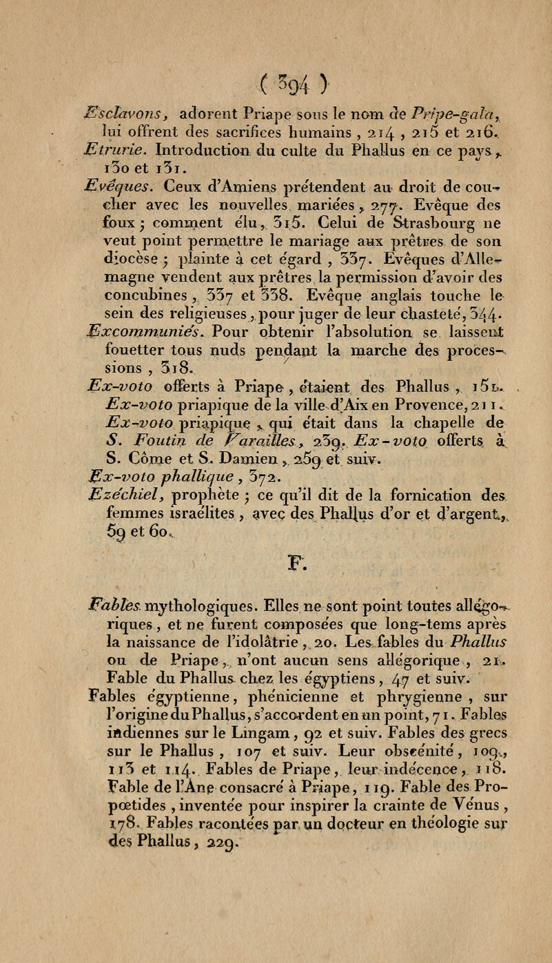 j^sclàvons, adorent Priape sons le nom cle Prtpe-gala, Juf offrent des sacrifices humains , 214 > 2i5 et 216., Etrurie. Introduction du culte du Phallus en ce pays ^ i3o et i5t. Eyéques. Ceux d'Amiens pre'tendent au droit de cou-^ cher avec les nouvelles mariées ^ 277. Evêque des foux ; comiaaent élu, 5i5. Celui de Strasbourg ne veut point permettre le mariage aux prêtres de son diocèse j plainte à cet e'gard , SSy. Evêques d'Aile* magne vendent aux prêtres la permission d'avoir des concubines, SSy et 358. Evêque anglais touche le sein des religieuses, pour juger de leur chasteté', 544* excommuniés. Pour obtenir l'absolution se laisseiit fouetter tous nuds pendant la marche des procès-, sions , 3i8. Ex-voto offerts à Priape, e'taient des Phallus , i5l. Ex-uoto priapique de la ville d'Aix en Provence, 211 ^ Ex-voto priapique ,, qui e'tait dans la chapelle de S. Foutin de P^arailles^ o^g. Ex-voto offerts, à, S. Côme et S. Damien ,. 269 et suiv. j^x-iwto phallique, 372. Ezéchiel, prophète • ce qu'il dit de la fornication àe^ femmes israe'lites , avec des Phallus d'or et d'argent,. 69 et 60 > F. Fables mythologiques. Elles ne sont point toutes allé^o--^. riques, et ne furent compose'es que long-tems après la naissance de l'idolâtrie , 20. Les fables an Phallus ou de Priape,. n'ont aucun sens allégorique, 21. Fable du Phallus chez les e'gyptiens, 4,7 et suiv. Fables e'gyptienne, phe'nicienne et phrygienne , sur l'origine du Phallus, s'acco-rdent en un point, 71. Fables iftdiennes sur le Lingam, 92 et suiv. Fables des grecs sur le Phallus, 107 et suiv. Leur obsee'nité, 109., ïi3 et ii4' Fables de Priape, leur inde'cenc€, 118. Fable de l!Anp consacre' à Priape, 119. Fable desPro- pœtides , invente'e pour inspirer la crainte de Ve'nus , 178. Fables racontées par un docteur en théologie sur des Phallus, 229.