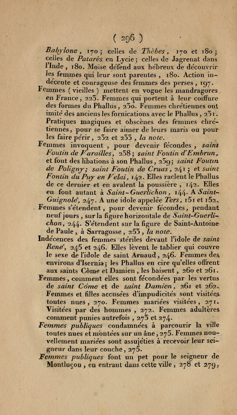 ( 296 ) Bahjlone y 170; celles de Thèbes, 170 et 180; celles de Patarès en Lycie 3 celles de Jagrenat dans llnde ,180. Moïse de'fend aux he'breux de de'couvrir les femmes qui leur sont parentes , iSo. Action in- décente et courageuse des femmes des perses , 197. •Femmes (vieilles ) mettent en vogue les mandragores, en France,.225. Femmes qui portent à leur coiffure des formes du Phallus, 25o. Femmes clire'tienues ont imite' des anciens les fornications avec le Phallus , 251. Pratiques magiques et obscènes des femmes chré- tiennes , pour se faire aimer de leurs maris ou pour les faire pe'rir, 252 et 255 ^ la note. Femmes invoquent , pour devenir fécondes , saint Foiitin de J^arailles, 258 ; saint Foutin d'Embrun, et font des libations à son Phallus ,259; saint Foutin de Polîgnj; saint Foutin de Cruas, 241 , et sain^ Fontin du Puj en Vêlai y 1/^1^ Elles raclent le Phallus de ce dernier et en avalent la poussière , 142. Elles en font autant k Saint-Guerlichon, 1/^/^, A Saint-^ Guignole'y 247- A une idole appelée Ters, i5i et i52.. Femmes s'e'tendent, pour devenir fécondes, pendant neuf jours , sur la figure horizontale de Saint-Guerli-^ chon, 244* S'e'tendent sur la figure de Saint-Antoine de Paule,. à Sarragosse, 255 , la note.^ Inde'cences des femmes ste'riles devant Tidole de saine René', 246 et 246. Elles lèvent le tablier qui couvre le sexe de l'idole de saint Ai*naud, 246. Femmes des environs d'Isernia^ les Phallus en cire qu'elles offrent aux saints Corne et Damien , les baisent ^ 260 et 261. Femmes, comment elles sont fe'conde'es par les vertus de saint Corne et de saint Damien, 2.&1 et 262.- Femmes et filles accuse'es d'impudicite's sont visite'as toutes nues, 270. Femmes marie'es visite'es, 271. Visite'es par des hommes , 272. Femmes adultères comment punies autrefois , 275 et 274^ Femmes publiques condamne'es à parcourir la ville toutes nues et mbnte'es sur un âne, 275. Femmes nou- vellement marie'es sont assuje'ties à recevoir leur sei- gneur dans leur couche, 275. Femmes publiques font un pet pour le seigneur de Montluçou , en entrant dans celte ville , 278 et 279,