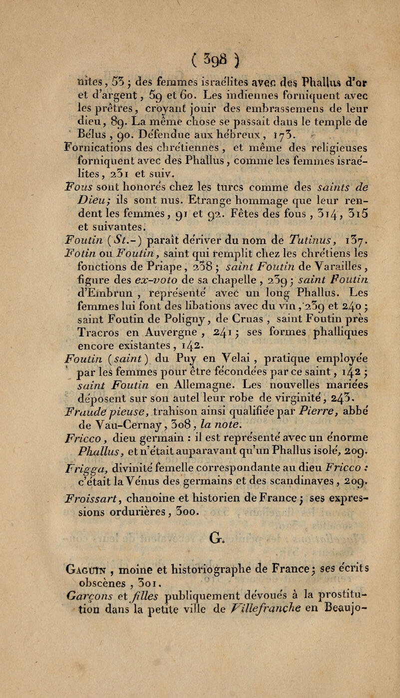 îiîtes, 55 j des femmes israe'Iites avec (^65 Phallus d'or et d'argent, 5g et 6o. Les indiennes forniquent avec les prêtres, croyant jouir des embrassemens de leur dieu, 89. La même cliose se passait dans le temple de Be'lus , 90. De'fendue aux he'breux, 175. Fornications des clire'tiennes , et même des religieuses forniquent avec des Phallus, comme les femmes israe'- Iites, 251 et suiv. Fous sont honore's chez les turcs comme des saints de Dieu; ils sont nus. Etrange hommage que leur ren- dent les femmes, 91 et 92. Fêtes des fous , 514? 3i5 et suivantes. Foutin [St.-) paraît de'river du nom de Tutinus, iSy. Fotin ou Foutin, saint qui remplit chez les chre'tiens les fonctions de Priape, 358 ; saint Foutin de Varailles, figure des ex-voto de sa chapelle , 259; saint Poutin d'Embrun , repre'sente avec un long Phallus. Les femmes lui font des libations avec du vin ,'259 et 2^0 • saint Foutin de Polignj, de Cruas , saint Foutin près Tracros en Auvergne , 241 ; ses formes phalliques encore existantes, 142. Foutin {saint) du Puj en Vêlai, pratique employée par les femmes pour être feconde'es par ce saint, 142 ; saiîit Foutin en Allemagne. Les nouvelles marie'es déposent sur son autel leur robe de virginité, 245. Fraude pieuse, trahison ainsi qualifie'e par Pierre, abbë de Vau-Cernay, 5o8, /« note. Fricco, dieu germain : il est repre'sente' avec un énorme Phallus, et n'était auparavant qu'un Phallus isok', 209. Frigga, divinité' femelle correspondante au dieu Fricco : c'e'tait la Ve'nus des germains et des Scandinaves , 209. Froissart, chanoine et historien de France 3 ses exj)res- sions ordurières, 5oo. G. Gagutn , moine et historiographe de France; ses écrits obscènes , 5oi. Garçons et filles publiquement devoue's à la prostitu- tion dans la petite ville de plllefraîiçhe en Be^iujo-