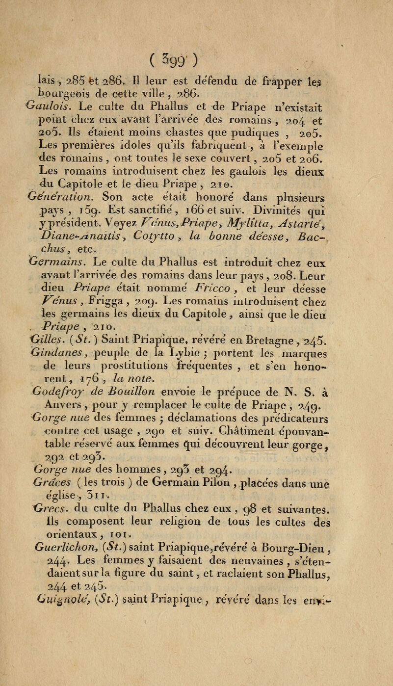 ( 599 ) lais , 285 et 286. Il leur est de'fendu de frapper îe.s bourgeois de cette ville , 286. Gaulois. Le culte du Phallus et de Priape n'existait point chez eux avant l'arrivée des romains , 20A et 2o5. Ils e'taient moins ckastes que pudiques , 2o5. Les premières idoles qu'ils fabriquent, à l'exemple des romains , ont toutes le sexe couvert. 2o5 et 206. Les romains introduisent chez les gaulois les dieux du Capitole et le <li€u Priape , 210. Génération. Son acte était honore' dans plusieurs pays, i5g. Est sanctifie', 166 et suiv. Divinite's qui y président. Voyez J^énus, Priape^ Mj'lîtta, Astarté, Diane-^jnnaitisy Cotytto, la bonne déesse. Bac-, chus, etc. Germains. Le culte du Phallus est introduit chez eux avant l'arrivée des romains dans leur pays , 208. Leur dieu Priape e'tait nomme' FHcco , et leur déesse Vénus , Frigga, 209. Les romains introduisent chez les germains les dieux du Capitole , ainsi que le dieu Priape ,210. Gilles. {St. ) Saint PHapique, re've're' en Bretagne , 245. Gindanes, peuple de la Lybie ^ portent les marques de leurs prostitutions fréquentes , et s'en hono- rent ^ 176, la note. Godefroj de Bouillon envoie le pre'puce de N, S> à Anvers , pour y remplacer le culte de Priape , 249. Gorge nue des femmes ; déclamations des j)rëdicateurs contre cet usage , 290 et suiv. Châtiment e'pouvan- table re'sei've' aux femmes ^ui de'couvrent leur gorsje , 2.92 et 295. Gorge nue des hommes, 295 et 294» Grâces ( les trois ) de Germain Pilon , plaCe'es dans une e'glise, 5ii. Grecs, du culte du Phallus chez eux, 98 et suivantes. Us composent leur religion de tous les cultes des orientaux , i o i. Guerlichon, {St.) saint Priapique,re've're' à Bourg-Dieu , 244* Les femmes y faisaient des neuvaines , s'e'ten- daientsurla figure du saint, et raclaient son Phallus, 244 et 245. Qui^nolé, {St.) saint Priapique j rëye're dans les en^i*-