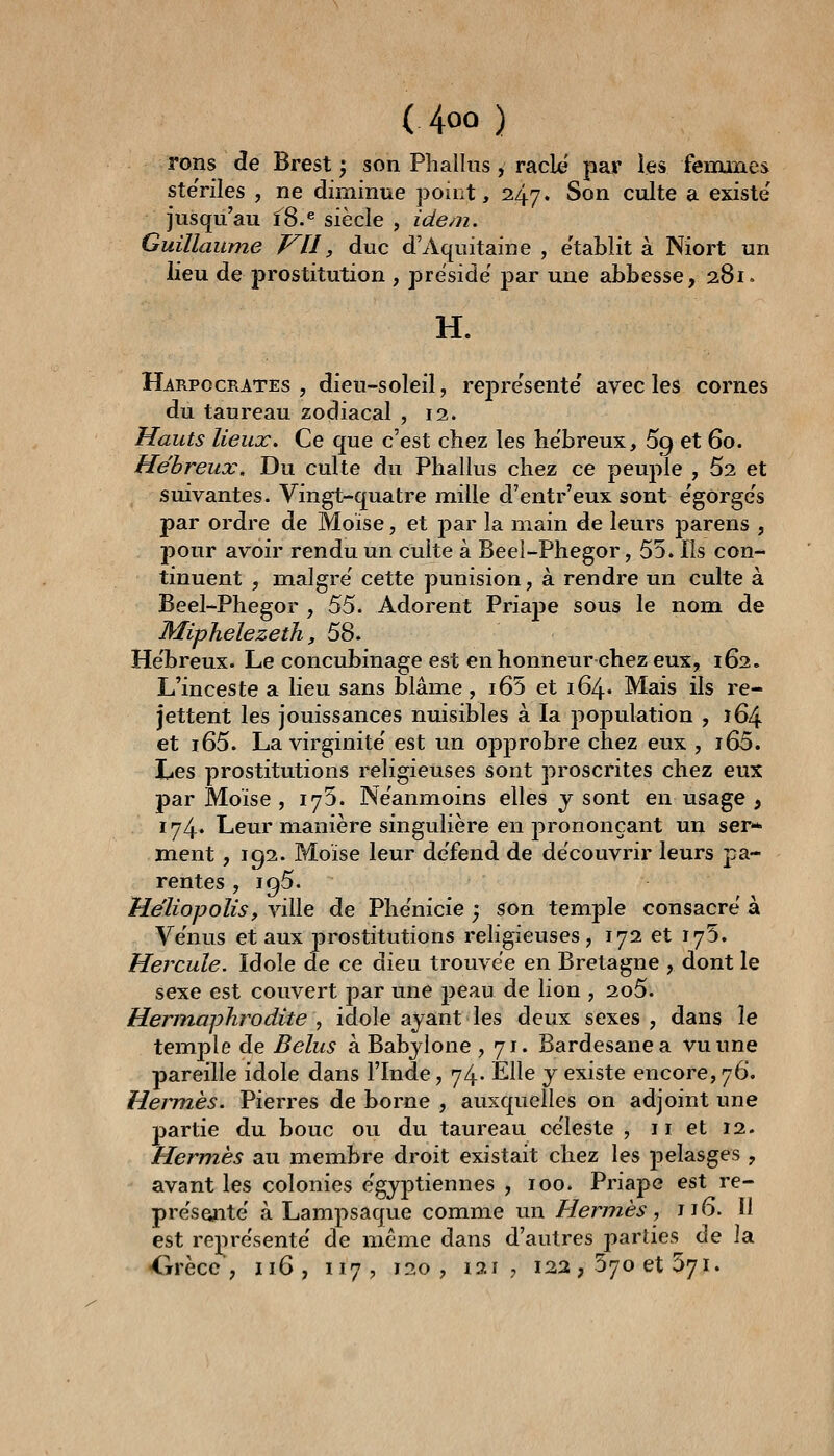 rons de Brest ; son Phallus, racle par les feiiunes ste'riles , ne diminue point, 247. Son culte a existe jusqu'au î8.^ siècle , idem. Guillaume VU, duc d'Aquitaine , établit à Niort un lieu de prostitution , préside' par une abbesse, 281. H. Harpocrates , dieu-soleil, repre'sentë avec les cornes du taureau zodiacal , 12. Hauts lieux. Ce que c'est chez les he'breux, 69 et 60. Hébreux, Du culte du Phallus chez ce peuple , 52 et suivantes. Vingt-quatre mille d'entr'eux sont e'gorge's par ordre de Moïse, et j)ar la main de leurs parens , pour avoir rendu un culte à Beel-Phegor, 55. Ils con- tinuent , maigre' cette punision, à rendre un culte à Beel-Phegor , ^^. Adorent Priaj)e sous le nom de MiphelezetJi, 58. He'breux. Le concubinage est en honneur chez eux, 162. L'inceste a lieu sans blâme, i65 et 164» Mais ils re- jettent les jouissances nuisibles à la population , 164 et i65. La virginité' est un opprobre chez eux , i65. Les prostitutions religieuses sont proscrites chez eux par Moïse , lyS. Ne'anmoins elles j sont en usage , 174* Leur manière singulière en prononçant un ser» m^ent, 192. Moïse leur défend de découvrir leurs pa- rentes , 195. He'liopolis, ville de Phe'nicie ; son temple consacre'à Ve'nus et aux prostitutions religieuses, 172 et 175. Hercule. Idole de ce dieu trouvée en Bretagne , dont le sexe est couvert par une jjeau de lion , 2o5. Hermaphrodite , idole ayant les deux sexes , dans le temple de Belus à Babjlone ,71. Bardesanea vu une pareille idole dans l'Inde, 74» Elle j existe encore, 76. Heinnès. Pierres de borne , auxquelles on adjoint une partie du bouc ou du taureau ce'leste , 11 et 12. Herm,ès au membre droit existait chez les pelasges , avant les colonies égyptiennes , 100. Priape est re- pre'se^ite' à Lampsaque comme un Hermès, 116. Il est représente' de même dans d'autres pariies de la <irèce , 116, 117, 120, 121, 122, 370 et 571.