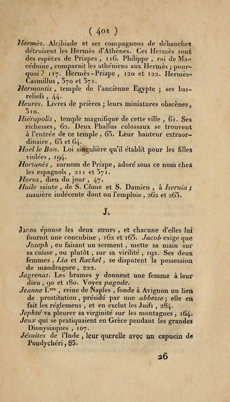 ( 4oi ) rlerm-ès. Alcibiadé et ses compagnons de de'baùcîieîl de'truisent les Hermès d'Athènes. Ces Hermès sont des espèices de Priapes , iiô^ Philippe , roi de Ma-^ ce'doine, comparait les àthe'niens aux Hermès ;pour* quoi ? 117. Hermès-Priape , 120 et 122, Hermès- Cashiillus , 576 et 571. tlermontis y temple de l'ancienne Egypte ; ses bas- reliefs , 44* Heures, Livres dé prières j leurs lïiiniatures obscènes ^ 5io. Hierapolis , temî3le magnifique de cette ville , 6i. Ses richesses, 62. Deux Phallus colossaux se trouvent à l'entre'é dfe ce temple > 65. Leur hauteur extraor- dinaire , 65 et 64. tioél le Bon. Loi singulière qu'il é'tàblit pbùr lés filles violées , 194. Hortanès, surnom de Priapé, adore' sous ce non! cheâ les espagnols , 211 et 571. Horus, dieu du jour j 47* Huile sainte , de S. Côme et S. Damieh , a Isernia ; manière inde'cente dont on l'emploie , 262 et 265, Jàcob e'pôusé l'es deux sœurs , et cîiaciihé d'elles lui fournit une cbnéubine , 162 et i65. Jacob exige que Joseph , en faisant un serment, lïiette sa main sur sa cuisse , ou pltitôt, sur sa virilité' > 192. Ses deux femmes , Lia et Rachêl, se disputent la possession de mandragore , 222. Jagrenat. Les brames y donnent Une femme à leur dieu, 90 et i8oi Voyez pagode. Jeanne L^'«, reine de Naples , fonde à Avignon lin lieii de prostitution, pre'sidé' par Une abbesse j elle eii fait les re'glemens , et en exclut les Juifs , 284» Jephtë YdL pleurer sa virginité' sur lés montagnes , 164» Jeux qui se pratiquaient en Grèce pendant les grandes Dionysiaques ,107. Jésuites de l'Inde , leur querelle svec un capucin dd Poudyçhëri, 85< a6