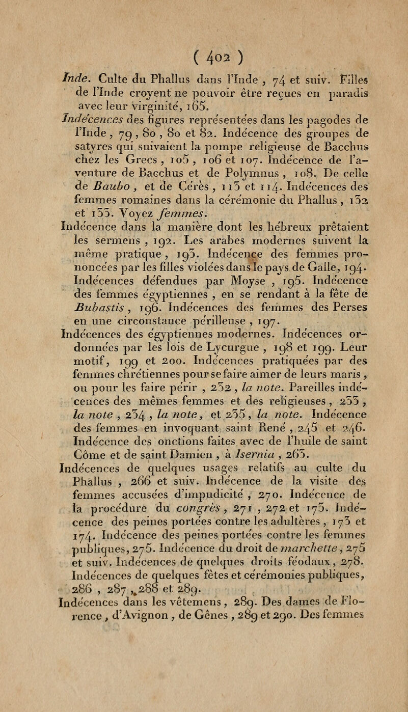 Tnde. Culte du Phallus dans l'Inde , 74 et suiv. Filles de l'Inde crojent ne pouvoir être reçues en paradis avec leur virginité', î65. Indécences des figures repre'seote'es dans les pagodes de l'înde , 79 , 80 , 80 et 82. ïnde'cence des groupes de satjres qui suivaient la pompe religieuse de Bacclius chez les Grecs , io5 , 106 et 107. ïnde'cence de l'a- venture de Bacchus et de Poljninus , ïo8. De celle de Baubo , et de Ce'rès , ii5 et 114. Inde'cences des femmes romaines dans la ce'remonie du Phallus, i52i et i55. Voyez femmes. Indécence dans la manière dont les he'breux prêtaient les sermens ,192. Les arabes modernes suivent la même pratique , 195. Indécence des femmes pro- noncées par les filles viole'es dans le pays de Galle, 194' Indécences de'fendues par Moyse , 195. ïnde'cence des femmes e'gyptiennes , en se rendant à la fête de Bubastis, 196. Inde'cences des femmes des Perses en une circonstance périlleuse 5 197. Indécences des e'gyptiennes modernes. Inde'cences or- donne'es par les lois de Lycurgue , 198 et 199. Leur motif, 199 et 200. Indécences pratique'es par des femmes chrétiennes pour se faire aimer de leurs maris , ou pour les faire pe'rir , 252 , la note. Pareilles indé- cences des mêmes femmes et des religieuses, 255 , la note , 254 > ^^ note, et 255, la note. Indécence des femmes en invoquant saint René , 245 et 246. ïnde'cence des onctions faites avec de l'huile de saint Côme et de saint Damien , à Isernia , 265. Inde'cences de quelques usages relatifs au culte du. Phallus , 266 et suiv. ïnde'cence de la visite des femmes accuse'es d'impudicite' , 270. Indécence de la proce'dure du congrès ^ 271 , 272 et 175. Indé- cence des peines porte'es contre les adultères, 175 et 174. Indécence des peines porte'es contre les femmes publiques, 275. Indécence du droit de marchette, 275 et suiv. Indécences de quelques droits féodaux, 2.']^. Inde'cences de quelques fêtes et cérémonies publiques, 286 , 287 ,^288 et 289. Indécences dans les vêtemens , 289. Des dames de Flo- rence , d'Avignon , de Gênes , 289 et 290. Des femmes