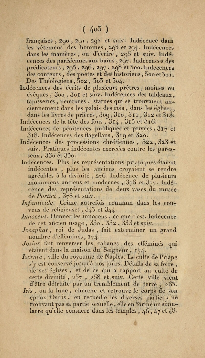 françaises , 290 ? 291 , 292 et siiiv. Indécence dans les vêtemens des hommes , 295 et 294. Inde'cences dans les manières , ou d'écrire , 295 et suiv. Indé- cences des parisiennes aux bains ,297. Indécences des pre'dicateurs , 296 , 296, 297 , 298 et 5oo. Indécences des conteurs , des poètes et des historiens, 5oo etSoi, Des The'ologiens, 5o2, 5o5 et 5o4. Indécences des e'crits de plusieurs prêtres, moines ou eVêques , 3oo , Soi et suiv. Inde'cences des tableaux, tapisseries, peintures , statues qui se trouvaient an- ciennement dans les palais des rois , dans les e'glises , dans les livres de prières, 309,3lo, 3ii, 3i2 et3i3. Indécences de la fête des fous , 3i4 > 3l5 et 3i6. Inde'cences de pénitences publiques et prive'es,3l7 et 318. Inde'cences des flagellans, 319 et 32o. Indécences des processions chre'tiennes , 322, 323 et suiv. Pratiques indécentes exercées contre les pares- seux, 33o et 35o. Inde'cences. Plus les repre'sentations priapiques e'taient indécentes , plus les anciens croyaient se rendre agréables à la divinité , 276. Indécence de plusieurs monumerKS anciens et modernes , 376 et 377. Indé- cence des représentations de deux vases du musée de Portici , 378 et suiv. Infanticide. Crime autrefois commun dans les cou- vens de rehgieuses , 345 et 344- Innocens. Donner les innocens , ce que c'est. Indécence de cet ancien usage , 33o , 332 , 333 et suiv. Josaphat , roi de Judas , fait exterminer un grand nombre d'eiféminés, 174. Josias fait renverser les cabanes des efféminés qui étaient dans la maison du Seigneur , 174' Jsernia , ville du royaume de Naples. Le culte de Priape s'y est conservé jusqu'à nos jours. Détails de sa foire , de ses églises , et de ce qui a rapport au culte de cette divinité , 267 , 268 et suiv. Cette ville vient d'être détruite par un tremblement de terre , 265. Isis , ou la lune , cherche et retrouve le corps de son époux Osiris , en recueille les diverses joarties : ne trouvant pas sa partie sexuelle, elle en forme un simu- lacre qu'elle consacre dans les temples, 4^ M7 ^^ 4^*