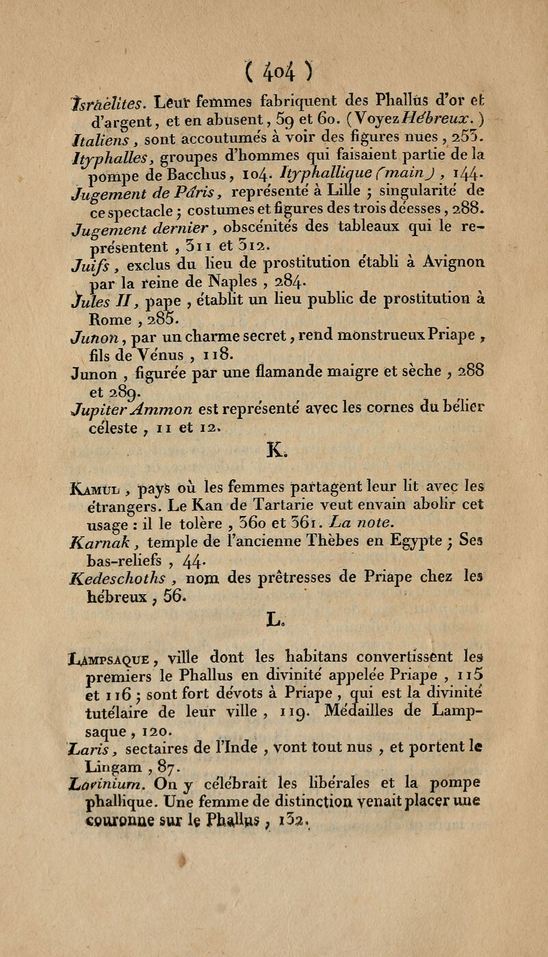 Israélites. LeuV femmes fabriquent des Phallus d'or efc d'argent, et en abusent, 69 et 60. {Y oyez Hébreux. ) Italiens y sont accoutumes à voir des figures nues ,255. Jtrphalles, groupes d'hommes qui faisaient partie de la pompe deBacclms, 104. Itjphallique fmainj , 144. Jugement de Paris, représente à Lille ; singularité de ce spectacle j costumes et figures des trois déesses, 288. Jugement dernier, obscénités des tableaux qui le re- présentent , 5ii et 512. Juifs, exclus du heu de prostitution e'tabU à Avignon par la reine de Naples , 284. !ïules II, pape , e'tablit un heu pubhc de prostitution à Rome , 285. Junon, par un charme secret, rend monstrueux Priape , fils de Venus ,118. Junon , figure'e par une flamande maigre et sèche , 288 et 289. Jupiter Ammon est repre'sente avecles cornes du bélier ce'leste , 11 et 12. K. KàMùii, pays ôîi les femmes partagent leur lit avec les étrangers. Le Ran de Tartarie veut envain abolir cet usage ; il le tolère , 56o et 56i. La note. Karnak , temple de l'ancienne Thèbes en Egypte ; Ses bas-reliefs ,44- Kedeschoths , nom des prêtresses de Priape chez les he'breux, 56* l^AMPSAQUE, ville dont les habitans convertissent les premiers le Phallus en divinité' appelée Priape , ii5 et 116^ sont fort dévots à Priape , qui est la divinité tute'laire de leur ville, 119. Médailles de Lamp- saque, 120. Laris, sectaires de l'Inde , vont tout nus , et portent le Lingam ,87. Jjavinium. On y célébrait les libérales et la pompe phallique. Une femme de distinction venait placer une couronûe sur le Ph*ll»s, i53.