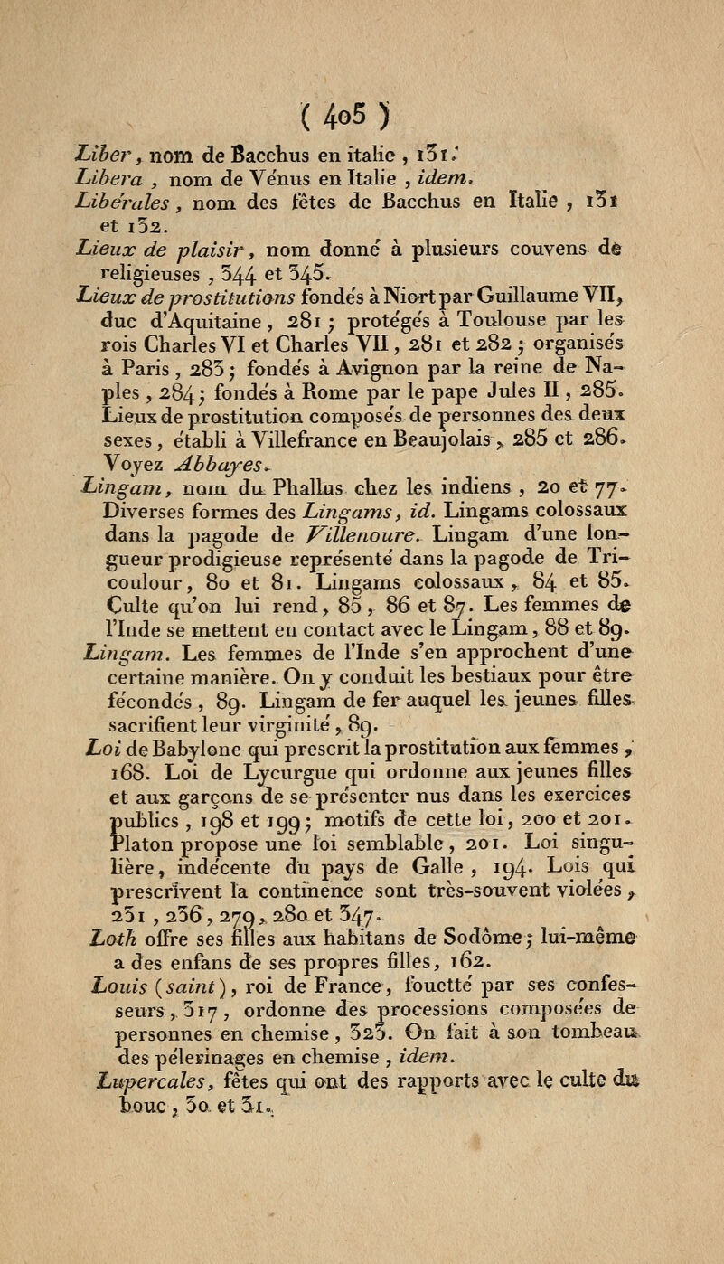 Liber f nom de Bacclius en italie , i5i.' Libéra , nom de Ve'nus en Italie , idem. Libérales, nom des fêtes de Bacchus en Italie , i5t et i52. Lieux de plaisir, nom donne' à plusieurs couvens de religieuses , 544 ^^ 34^' Lieux de prostitutions fonde's à Niart par Guillaume VII, duc d'Aquitaine , 281 ; prote'ge's à Toulouse par les rois Charles VI et Charles VII, 281 et 282 -, organises à Paris , 285 ; fonde's à Avignon par la reine de Na- ples , 284 ; fonde's à Rome par le pape Jtdes II, 285. Lieux de prostitution compose's de per&onnes de&deux sexes, établi à Villefrance en Beaujolais^ 285 et 286» Vojez Abbayes*^ Lingam, nom du: Phallus chez les indiens , 2o et 77.^ Diverses formes des Lingams, id. Lingams colossaux dans la pagode de ViUenoure. Lingam d'une lon- gueur prodigieuse repre'sente dans la pagode de Tri— coulour, 80 et 81. Lingams colossaux ^ 84 et 85. Culte qu'on lui rend, 85 , 86 et 87. Les femmes de l'Inde se mettent en contact avec le Lingam, 88 et 89. Lingam. Les femmes de l'Inde s'en approchent d'une certaine manièj-e. On y conduit les bestiaux pour être fécondes , 89. Lingam de fer auquel le& jeunes filles sacrifient leur virginité' y 89. Loi de Babylone qui prescrit la prostitution aux femmes , 168. Loi de Lycurgue qui ordonne aux jeunes filles et aux garçons de se pre'senter nus dans les exercices publics, 198 et 199^ motifs de cette loi, 200 et 201. Platon propose une loi semblable, 201. Loi singu- lière, inde'cente du pays de Galle , 194* Lois qui prescrivent la continence sont très-souvent violées ^ 251 , 256, 279 > 280 et 547. Loth offre ses filles aux habitans de Sodôme; lui-même a des enfans de ses propres filles, 162. Louis (saint), roi de France, fouette' par ses confes-^ seurs,, 517, ordonne des processions compose'es de personnes en chemise ,525. Gn fait à son tombeaii, des pèlerinages en chemise , idem, Lupercales, fêtes qui o-nt des rapports avec le culte du bouc ; 5o et Si.,