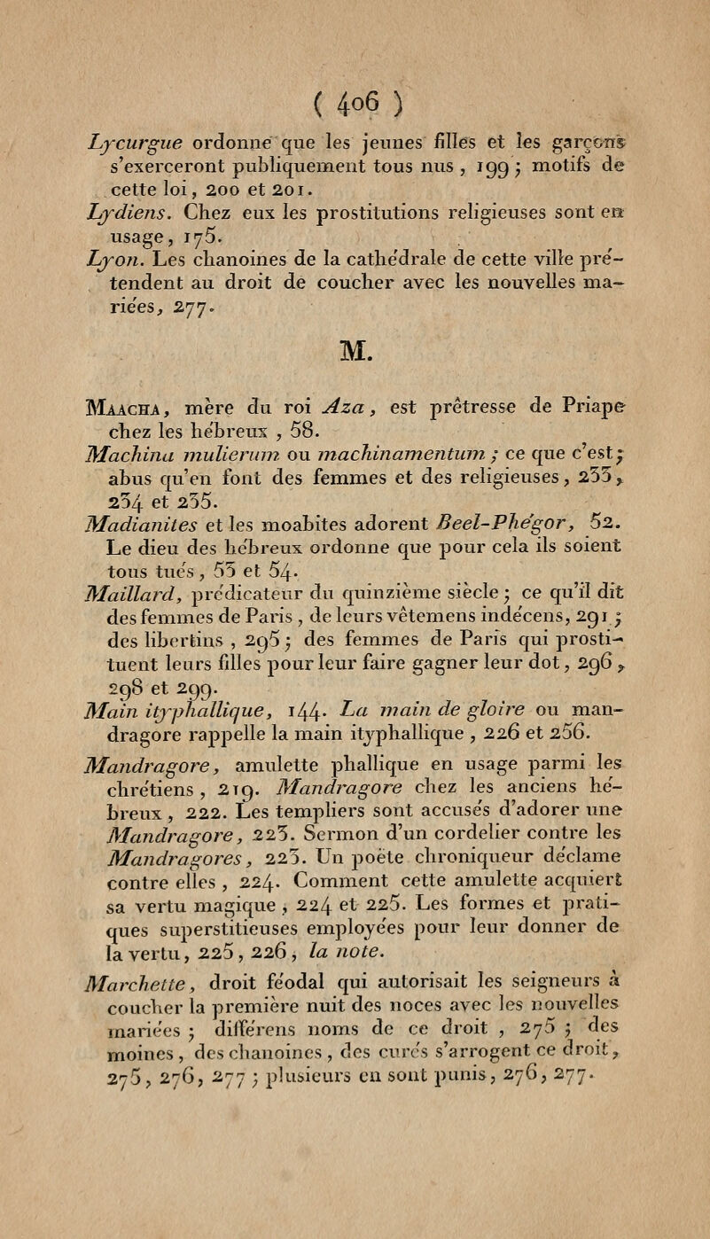 Lycurgue ordonne que les jeunes filles et les garçons s'exerceront publiquenoient tous nus , 199 ^ motifs de cette loi, 200 et 201. Lydiens. Chez eux les prostitutions religieuses sont en usage, 175. Lyon. Les chanoines de la cathe'drale de cette ville pre'- tendent au droit de coucher avec les nouvelles ma- riées, 277. M. Maacha , mère du roi Aza, est prêtresse de Priap& chez les hébreux , 58. Machina mulierinn ou machinamentwn ; ce que c'est • abus qu'en font des femmes et des religieuses, 255^ 254 et 255. Madianites et les moabites adorent Beel-Phégor, 52. Le dieu des hébreux ordonne que pour cela ils soient tous tues, 55 et 54- Maillard, prédicateur du quinzième siècle; ce qu'il dit des femmes de Paris , de leurs vêtemens inde'cens, 2g ij des libertins , 2^5} des femmes de Paris qui prosti- tuent leurs fdles pour leur faire gagner leur dot, 296 ^ 298 et 299. Main itjphalUque, i44- -^« main de gloire ou man- dragore rappelle la main itjphallique , 226 et 256. Mandragore, amulette phallique en usage parmi les chre'tiens , 219. Mandi^agore chez les anciens hé- breux , 222. Les templiers sont accuse's d'adorer une Mandragore, 225. Sermon d'un cordelier contre les Mandragores, 225. Un poète chroniqueur déclame contre elles , 224. Comment cette amulette acquiert sa vertu magique ,224 et 225. Les formes et prati- ques superstitieuses employées pour leur donner de la vertu, 225, 226, la note. Marchette, droit féodal qui autorisait les seigneurs à coucher la première nuit des noces avec les nouvelles mariées ) diiférens noms de ce droit , 275 3 des moines , des chanoines , des curés s'arrogent ce droit, 275, 276, 277 ; plusieurs eu sont punis, 276, 277.
