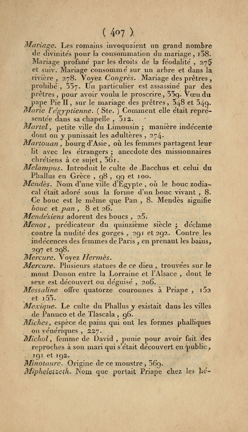 Mariage, Les romains invoquaient un grand nombre de divinite's pour la consommation du mariage , i58. Mariage profane' par les droits de la féodalité' , 27^ et suiv. Mariage consomme' sur un arbre et dans la rivière , 278. Voyez Congrès. Mariage des prêtres , prohibe' , 557. Un particulier est assassine' par des prêtres, pour avoir voulu le proscrire, 559. Vœu du pape Pie II, sur le mariage des prêtres, 548 et 349. ^larie Végyptienne. ( Ste. ) Comment elle e'tait repre'-^ sente'e dans sa cliapelle , 5i2. Martel y petite ville du Limousin ) manière inde'cente dont on j punissait les adultères , 274. Martoiian, bourg d'Asie, où les femmes partagent leur lit avec les e'trangers j anecdote des missionnaires chre'tiens à ce sujet, 56i. Melampus. Introduit le culte de Bacchus et celui du Phallus en Grèce ? 98 , 99 et 100. IMendès. Nom d'une ville d^Ègypte , oii le bouc zodia- cal e'tait adore' sous la forme d'un bouc vivant , 8. Ce bouc est le même que Pan , 8. Mendès signifie houe et pan , 8 et 26. MendésieTis adorent des boucs , 25, Menot, prédicateur du quinzième siècle ^ de'clame contre la nudité' des gorges , 291 et 292. Contre les inde'cences des femmes de Paris , en prenant les bains, 297 et 298. jMercure. Voyez Hermès. Mercure. Plusieurs statues de ce dieu , trouve'es sur le mont Donon entre la Lorraine et l'Alsace , dont le sexe est de'couvert ou de'guise' , 206» Messaline offre quatorze courannes à Priape , iSa et i55. Mexique. Le culte du Phallus y existait dans les villes de Panuco et de Tlascala , 96. Miches, espèce de pains qui ont les formes phalliques ou ve'ne'riques , 227. Micliol, femme de David , punie pour avoir fait des reproches à son mari qui s'e'tait de'couvert en/public ,^ 191 et 192. Minotaure. Origine de ce monstre , 369. MipheUtzeth, Nom que portait Priape chez les ht'-