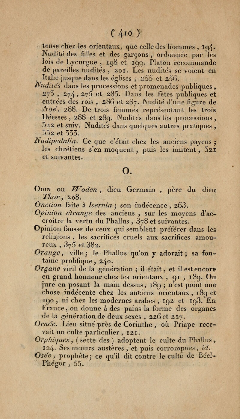 teuse chez les orientaux, que celle des hommes, Tg4. JVudite des filles et des garçons , ordonnée par les lois de Lycurgue , 198 et 199. Platon recommande dépareilles nudite's , 20r. Les nudite's se voient en Italie jusque dans les e'glises , ^55 et 2.56. Nudités dans les processions et promenades publiques , 275 , 274, 275 et 285. Dans les fêtes publiques et entrées des rois , 286 et 287. Nudité' d'une figure de JSoé, 288. De trois femmes repre'sentant les trois De'esses , 288 et 289. Nudite's dans les processions , 522 et suiv. Nudite's dans quelques autres pratiques , 552 et 555. Nudipedalia. Ce que c'e'tait chez les anciens pajens ; les chre'tiens s'en moquent, puis les imitent, 521 et suivantes. 0. Odin ou JVoden , dieu Germain , père du dieu TJior., 208. Onction faite à Isernia ^ son inde'cence , 263. Opinion étrange des anciens , sur les moyens d'ac» croître la vertu du Phallus , 378 et suivantes. Opinion fausse de ceux qui semblent pre'fe'rer dans les religions , les sacrifices cruels aux sacrifices amou- reux , 375 et 382. Orange, ville j le Phallus qu'on y adorait; sa fon- taine j^rolifique, 240. Organe viril de la ge'ne'ration ; il e'tait, et il est encore en grand honneur chez les orientaux , 91 , 189. On jure en posant la main dessus, 189 3 n est point une chose inde'cente chez les anciens orientaux, 189 et 190 , ni chez les modernes arabes , 192 et 193. En France, on donne à des pains la forme des organes de la ge'ne'ration de deux sexes , 226 et 227. Orne'e. Lieu situe' près de Corinthe , oii Priape rece- vait un culte particulier ,121. Orphiques, ( secte des ) adoptent le culte du Phallus, 124- Ses mœurs austères , et puis corrompues, id. Osée, prophète; ce qu'il dit contre le culte de Be'el* Pliëgor , 55.