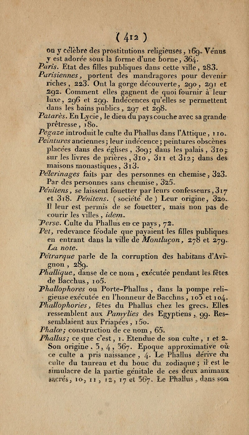 ( 4r2 ) OU y célèbre des prostitutions religieuses, i6g. Venus y est adore'e sous la forme d'une borne, 364- Paris. Etat des filles publiques dans cette ville, 283. Parisiennes, jjyortent des mandragores pour devenir nclies , 223. Ont la gorge découverte, 290, 291 et 292. Comment elles gagnent de quoi fournir à leur luxe, 296 et 299. Indécences qu'elles se permettent dans les bains pubKcs , 297 et 298. Patarès. En Ljcie, le dieu du pays couche avec sa grande prétresse, 180. Pegaze introduit le cuîte du Phallus dans TAttique, 110. Peintures anciennes ^ leur inde'cence ; peintures obscènes place'es dans des églises , 3o9* dans les palais , 3loj;: sur les livres de prières , 3lo ^ 3ii et 3i2; dans des maisons monastiques, 3l3. Pèlerinages faits par des personnes en chemise, 323^ Par des pei-sonnes sans chemise , 325. Pe'nitens, se laissent fouetter par leurs confesseurs ,à\*j et 318. Pe'nitens. ( socie'te' de) Leur origine, 32o.. Il leur est permis de se fouetter, mais non pas de courir les villes , idem.. Perse. Culte du Phallus en ce pays, 72. Pet, redevance fe'odaîe que payaient les filles publiques en entrant dans la ville de Mantluçon, 278 et 279»- La note. Pétrarque j^arîe de la corrujDtion des habitans d'Avî- gnon , 289. Phallique y danse de ce nom , exe'cutee pendant les fêtes de Bacchus, io5. Phallophores ou Porte-Phallus , dans la pompe reli- gieuse exe'cutee en l'honneur deBacchns , ïo5 et 104. Phallophories, fêtes du Phallus chez les grecs. Elles ressemblent aux Pamjlies des Egyptiens,. 9g. Res- semblaient aux Priapëes, i5o. Phalœ; construction de ce nom , 65. Phallus; ce que c'est, i. Etendue de son cuhe, i et 2. Son origine, 5, 4» ^^y* Epoque approximative où: ce culte a pris naissance , 4- Le Phallus de'rive dli cuîte du taureau et du bouc du zodiaque ; il est le simulacre de la partie ge'nitale de ces deux animaux sacre's;^ lo-, n , is, 17 et 567. Le Phallus y. dans so-a