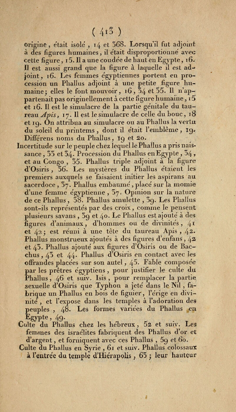 (4i5) origine, était isole , 14 et 568. Lorsqu'il fut adjoint à des figures humaines, il e'tait disproportionne' avec cette figure, 15. Il a une coude'e de haut en Egypte, 16^ Il est aussi grand que la figure à laquelle il est ad-» joint, 16. Les femmes e'gvptiennes portent en pro- cession un Phallus adjoint à une petite figure hu- maine j elles le font mouvoir, 16, 54 et 55. Il n'ap- partenait pas originellement à cette figure humaine , 15 et 16. Il est le simulacre de la partie génitale du tau- reau Apis y 17. Il est le simulacre de celle du bouc, 18 et 19. On attribua au simulacre ou au Phallus la vertu du soleil du printems , dont il était l'emblème, 19* Diffe'rens noms du Phallus, 19 et 20. Incertitude sur le peuple chez lequel le Phallus a pris nais- sance , 55 et 54- Procession du Phallus enEgypte , 04, et au Congo , 55. Phallus triple adjoint à la figure d'Osiris , 56. Les mystères du Phallus e'taient les premiers auxquels se faisaient initier les aspirans au sacerdoce , 57. Phallus embaume', place' sur la momie d'une femme e'gyptienne , 57. Opinion sur la nature de ce Phallus , 58. Phallus amulette , 59. Les Phallus sont-ils repre'sente's par des croix, comme le pensent plusieurs savans , 59 et 40. Le Phallus est ajoute à des figures d'animaux, d'hommes ou de divinités, 4^ et 42; est réuni à une tête du taureau Apis , 42. Phallus monstrueux ajoute's à des figures d'enfans , 42- et 45. Phallus ajoute aux figures d'Osiris ou de Bac- chus , 45 et 44- Phallus d'Osiris en contact avec les offrandes placées sur son autel, 45- Fable compose'e par les prêtres égyptiens , pour justifier le culte du Phallus, 46 et suiv. Isis , pour remplacer la partie sexuelle d'Osiris que Typhon a jeté' dans le Nil , fa- brique un Phallus en bois de figuier, l'erige en divi- nité' , et l'expose dans les temples à l'adoration des peuples , 4o* Les formes variées du Phallus en Egypte, 49* Culte du Phallus chez les hébreux, 62 et suiv. Les femm^es des israe'lites fabriquent des Phallus d'or et d'argent, et forniquent avec ces Phallus , 59 et 60. Culte du Phallus en Syrie , 61 et suiv. Phallus colossaux à l'entrée du temple d'Hiérapolis ; 65 ) leur hauteur