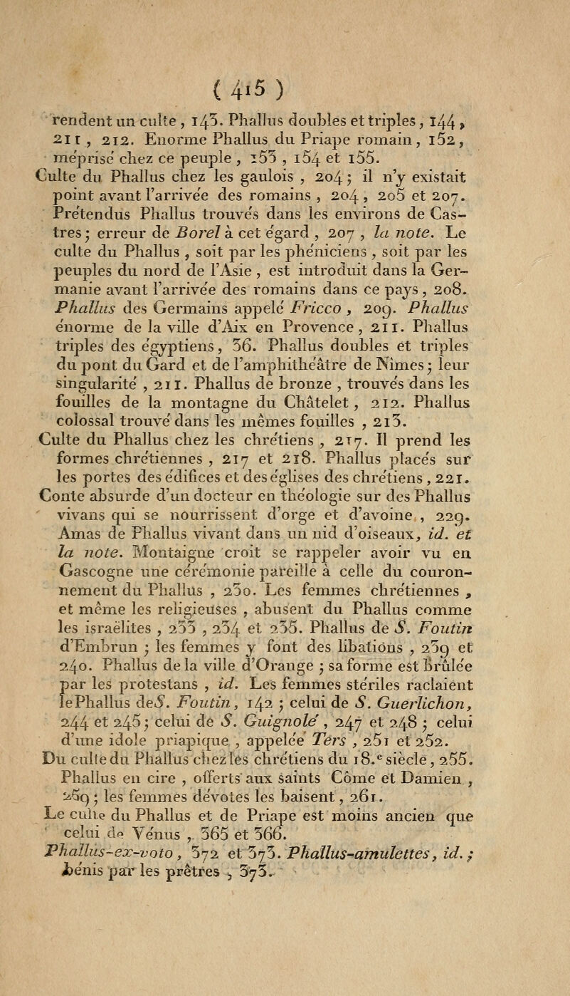 rendent un culte , i45. Phallus doubles et triples, l44 > 2.11 , 2.12. Enorme Phallus du Priape romain, l52, méprise' chez ce peuple , i55 , i54 et i55. Culte du Phallus chez les gaulois , 2,04 ; il n j existait point avant l'arrivée des romains , 204 , 2o5 et 207. Prétendus Phallus trouve's dans les environs de Cas- tres • erreur de Borelk cet égard , 207 , la note. Le culte du Phallus , soit par les phe'niciens , soit par les peuples du nord de l'Asie , est introduit dans la Ger- mianie avant l'arrivée des romains dans ce pays, 208. Phallus des Germains appelé' Fricco , 209. Phallus e'norme de la ville d'iiix en Provence, 2,11. Phallus trij)les des e'gyptiens, 56. Phallus doubles et triples du j)ont du Gard et de l'amphithéâtre de Nimes • leur singularité ,211. Phallus de bronze , trouve's dans les fouilles de la montagne du Châtelet, 212. Phallus colossal trouve'dans les mêmes fouilles , 2i5. Culte du Phallus chez les chre'tiens , 2Ty. Il prend les formes chre'tiennes , 217 et 218. Phallus place's sur les portes des édifices et des églises des chrétiens ,221. Conte absurde d'un docteur en théologie sur des Phallus vivans qui se nourrissent d'orge et d'avoine , 229. Amas de Phallus vivant dans un nid d'oiseaux, id. et la note. Montaigne croit se rappeler avoir vu en. Gascogne une cérémonie pareille à celle du couron- nement du Phallus , 230. Les femmes chrétiennes , et même les religieuses , abusent du Phallus comme les israèlites , 255 , 254 et 255. Phallus de S. Foutin d'Embrun ; les femmes y font des libations , 259 et 240. Phallus delà ville d'Orange j sa forme est brûlée par les protestans , id. Les femmes stériles raclaient le Phallus deiS. Foutin, 1/^1 • celui de S. Guerlichon, 244 et 245 ; celui de S. Guignole', 247 et 248 , celui d'une idole priapique , appelée Térs , 25i et 252. Du culfedu Phallus chez les chrétiens du 18.'siècle, 255. Phallus en cire , offerts aux saints Côme et Damien , ^^9 'y les femmes dévotes les baisent ,261. Le cuiie du Phallus et de Priape est moins ancien que celui cIp Vénus , 565 et 566. Phallûs-ex-voto y 572 et 575. Phallus-amulettes, id. ; i)énis par les prêtres 3 573.