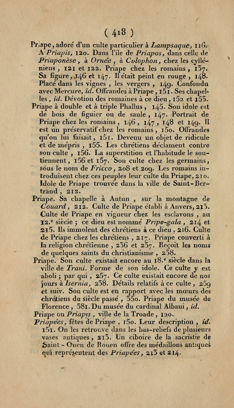 Priape, adore d^un culte particulier à Lampsaque, nf]?^ A Priapis, l2o. Dans File d^ Priapos, dans celle de Priaponèse, à Ornée , à Colopkon, chez les cyllc'- niens , 121 et 122, Priape chez les romains -, iSy. Sa figure, 146 el 147- He'tait peint en rouge , 148. Place' dans les vignes , les vergers , 149. Confondu avec Mercure, îd. Offrandes à Priape, l5i. Ses chapel- les , id. Dévotion des romaines à ce dieu, 162 et 155. Priape à double et à triple Phallus , l45. Son idole est de bois de figuier ou de saule , l/^j. Portrait de Priape chez les romains , 146 , 147 » 148 et 149. Il est un pre'servatifchez les romains, i5o. Offrandes qu'on lui faisait, l5i. Devenu un objet de ridicule et de mépris , i55. Les chre'tiens déclament contre son culte , i56. La superstition et l'habitude le sou- tiennent, l56 et 157. Son culte chez les germains, sous le nom de Fricco, 2o8 et 209. Les romains in- troduisent chez ces peujîles leur culte du Priape, 210. Idole de Priape trouve'e dans la ville de Saint-Ber- trand ,212. Priape. Sa chapelle à Autun , sur la montagne de Couard, 212. Culte de Priape établi à Anvers, 2l5* Culte de Priape en vigueur chez les esclavons , au 12.^ siècie ) ce dieu est nomme' Pripe^ala , 214 et Si5. Ils immolent des chre'tiens à ce dieu . 216. Cuhe de Priape chez les chrétiens ,217. Priape converti à la religion chre'tîenne , 256 et 257. Pvcçoit les noms de quelques saints du christianisme , 258. Priape. Son culte existait encore au 18.^ siècle dans la ville de Trani. Forme de son idole. Ce culte y est aboli ', par qui , 267. Ce culte existait encore de nos jours kisernia, 258. Détails relatifs à ce culte, 269 et suiv. Son culte est en rapport avec les mœurs des chrétiens du siècle passe' , 55o. Priape du muse'e de Florence , 58l. Du muse'e du cardinal Albani, id, Priape ou Priapis , ville de la Troade ,120. Priapëesy fêtes de Priape , i5o. Leur description , id. i5i. On les retrouve dans les bas-reliefs de plusieurs vases antiques , 2i5. Un ciboire de la sacristie dç jSaint - Ouen de Rouen offre des me'daillons antique^ qui représentent des Priapëes^ 2l5 et 2i4-