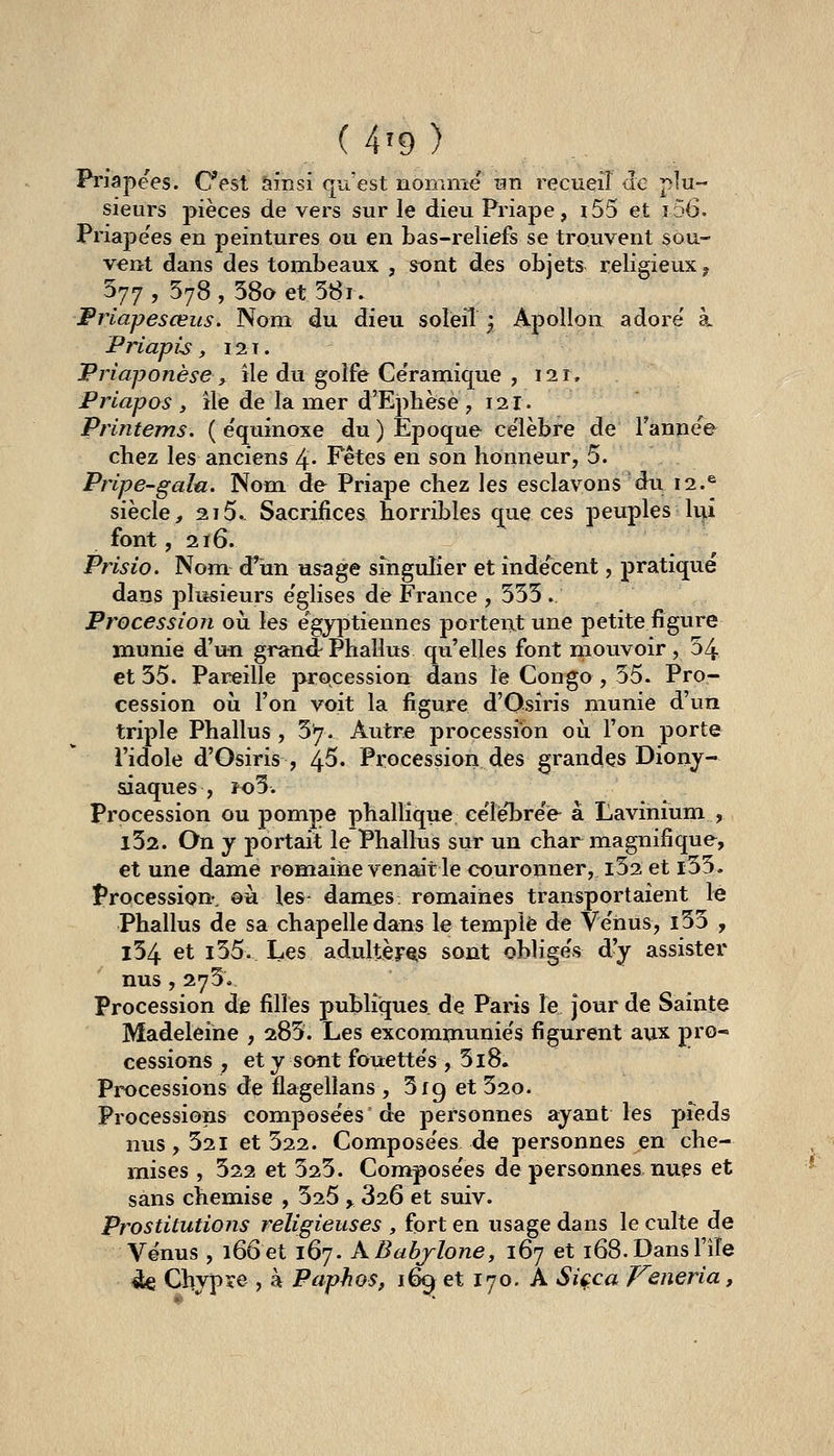 Priapees. Cest ainsi qu'est nomnie nn recueil <îe plu- sieurs pièces de vers sur le dieu Priape, i55 et î56. Priape'es en peintures ou en bas-reliefs se trouvent sou- vent dans des tombeaux , st>nt des objets religieux ^ 577, 578,58aet58i. Prlapesœus. Nom du dieu soleil ; Apollon adore' à. PriapU, 121. JPriaponèse^ ile du golfe Ce'ramique , 111, Prlapos , ile de la mer d'Ephèse , 121. Printems. ( e'quinoxe du) Epoque ce'lèbre de l'ânîiee chez les anciens 4- Fêtes en son honneur, 5. Pnpe-gala. Nom. de Priape chez les esclavons du 12.^ siècle, 215.- Sacrifices horribles que ces peuples li^i font ,216. Prisio. Nom d'un usage singulier et inde'cent, pratiqué dans plusieurs e'glises de France , 555 . Procession oii les e'^gyptiennes portent une petite figure munie d'uîi grarnd Phallus qu'elles font mouvoir, 54 et 55. Pareille procession dans le Congo , 55. Pro- cession où l'on voit la figure d'Osiris munie d'un triple Phallus , 57. Autre procession où l'on porte l'idole d'Gsiris , 4-5. Procession des grandes Diony- siaques , îo5. Procession ou pompe phallique ce'lebre'e à Lavinium , l52. On y portait le Phallus sur un char magnifique, et une dame romaine venait le couronner, i52 et i55. Procession-, ©à les dam^s romaines transportaient le Phallus de sa chapelle dans le temple de Ve'hus, l55 , l54 et i55. Les adultères sont oblige's d^ assister nus,275. Procession de filles publiques de Paris le jour de Sainte Madeleine , 285. Les excomxnunie's figurent aux pro- cessions , et y sont fouettes , 5i8. Processions de llagellans, Srg et 52o. Processions composées de personnes ayant les pfeds nus, 521 et 522. Compose'es de personnes en che- mises , 522 et 525. Compose'es de personnes nues et sans chemise , 525 > 826 et suiv. Prostitutions religieuses , fort en usage dans le culte de Vénus , 166et 167. kBahjlone, 167 et 168.Dansl'iîe 4e Chypre , à Paphos, 1% et 170. A Siçca iTeneria,