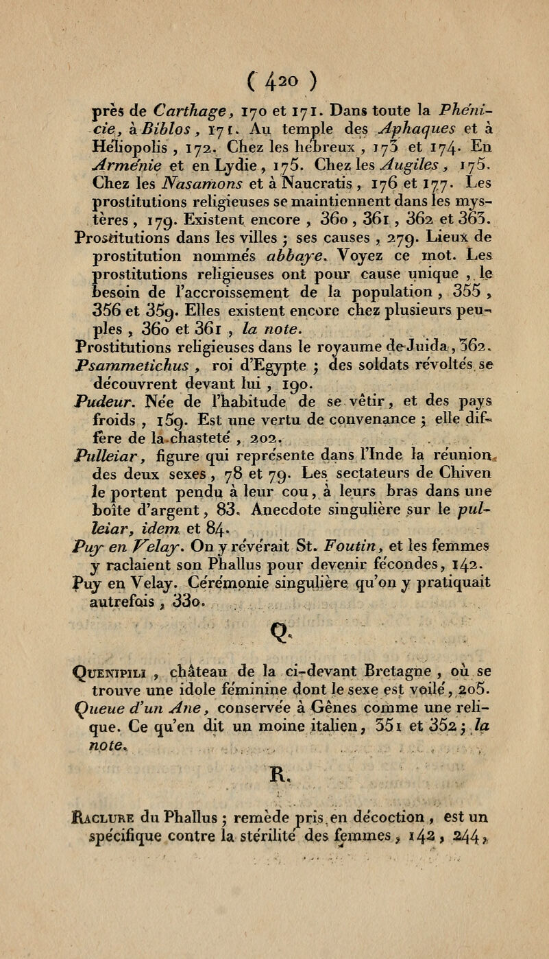 près de Carthage y 170 et 171. Dans toute la Phéni- ciey kBiblos, 171. Au temple des Aphaques et à Heliopolis , 172. Chez les hébreux , 175 et 174' En Arménie et en Lydie, 175. Chez les ^w^j'/e^, 175. Chez les Nasamons et à Naucratis, 176 et 177. Les prostitutions religieuses se maintiennent dans les mys- tères , 179. Existent encore , 36o, 36i, 36^ et 365. Prostttutions dans les villes ; ses causes ? 279. Lieux de prostitution nomme's abbaye. Voyez ce mot. Les prostitutions religieuses ont pour cause unique , le besoin de l'accroissement de la population , 355 , 356 et 359. Elles existent encore chez plusieurs peu^ pies , 36o et 36l , la note. Prostitutions rehgieuses dans le royaume deJuida,562. Psmnmetichus , roi d'Egypte ; des soldats reVolte's. se de'couvrent devant lui , 190. Pudeur. Ne'e de l'habitude de se vêtir, et des pays froids , 159. Est une vertu de convenance y elle dif- fère de la-chastetë , 202. Pulteiar y figure qui repre'sente dans l'Inde la réunion- des deux sexes, 78 et 79. Les sectateurs de Chiven ie portent pendu à leur cou, à leurs bras dans une boîte d'argent, 83. Anecdote singulière sur le puU leiar, idem et 84» Puy en Velay. On y re've'rait St. Foutin, et les femmes y raclaient son Phallus pour devenir fécondes, 142. Puy en Velay. Cérémonie singulière qu'on y pratiquait autrefois , 33o. Q QuENiPiLï , château de la ci-devant Bretagne , où se trouve une idole féminine dont le sexe est voile', 2o5. Queue d'un Ane, conserve'e à Gênes comme une reli- que. Ce qu'en dit un moine italien, 551 et 'dSz-, la npte% R. Raclure du Phallus ; remède pris en décoction , est un spe'cifique contre la stérilité' des femmes > i43 > 244 ^
