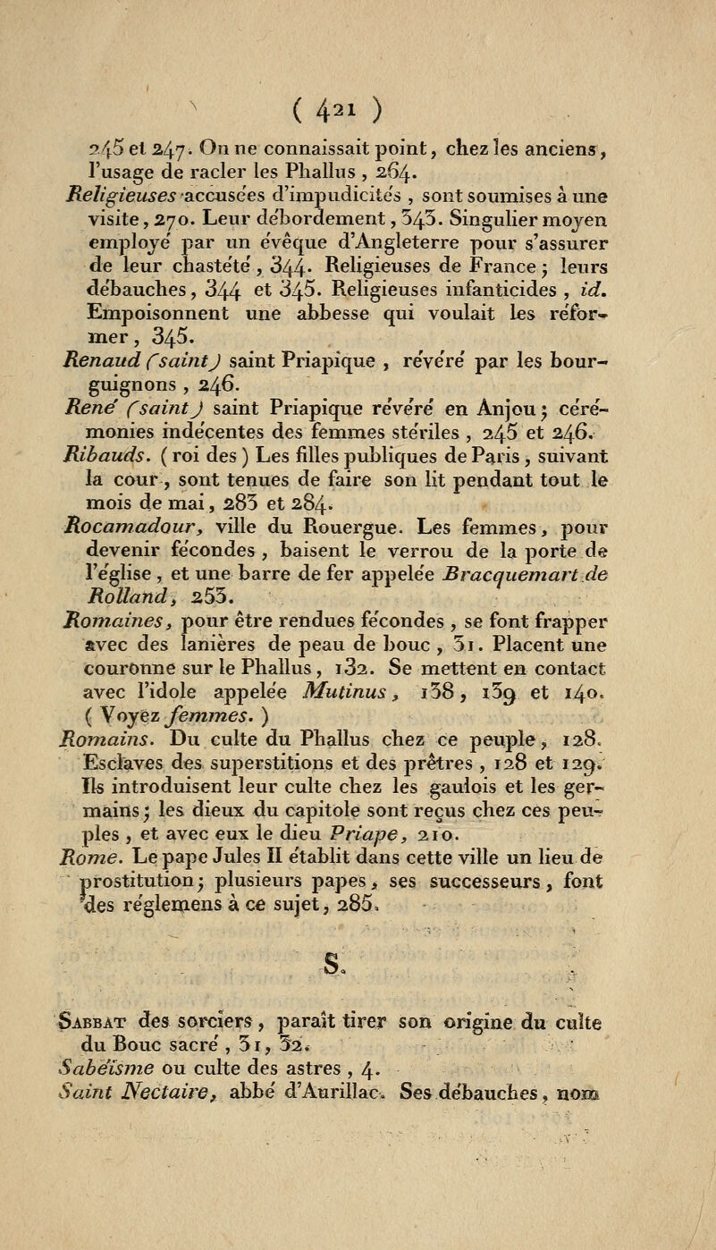 !?45 el 247i On ne connaissait point, chez les anciens, l'usage de racler les Phallus , 264. Religieuses accusées d'impudicite's , sont soumises à une visite, 270. Leur de'bordement, 545. Singulier mojen employé' par un eVêque d'Angleterre pour s'assurer de leur chasteté', 344* Religieuses de France 5 leurs de'bauches, 344 ^^ 345. Religieuses infanticides , id. Empoisonnent une abbesse qui voulait les refor- mer, 345. Renaud CsaintJ saint Priapîque , re'vere' par les bour- guignons , 246. René' fsaint J saint Priapique reVeVe' en Anjou ^ céré- monies inde'centes des femmes ste'riles , 245 et 246. Ribauds. ( roi des ) Les filles publiques de P^ris , suivant la caur , sont tenues de faire son lit pendant tout le mois de mai, 285 et 284^ Rocamadour, ville du Rouergue. Les femmes, pour devenir fécondes, baisent le verrou de la porte de l'e'glise , et une barre de fer appele'e Bracquemart de Rolland i 255. Romaines, pour être rendues fécondes , se font frapper avec des lanières de peau de bouc , 5i. Placent une couronne sur le Phallus, i32. Se mettent en contact avec l'idole appelée Mutinus ^ i58, 159 et 140. ( Y oyez femmes. ) Romains. Du culte du Phallus chez ce peuple, 128. Esclaves dés superstitions et des prêtres , 128 et 129. Ils introduisent leur culte chez les gaulois et les ger- mains; les dieux du capitole sont reçus chez ces peu- ples , et avec eux le dieu Priape, 210. Rome. Le pape Jules II e'tablit dans cette ville un lieu de prostitution; plusieurs papes> ses successeurs, font des re'glemens à cô sujet, 285. s. Sabbat des sorciers, paraît tirer son origine du culte du Bouc sacre', 5i, 52. Sahëisme ou culte des astres ,4* Sodnt Nectaire, abbe' d'Aurillac, Ses débauches, nom