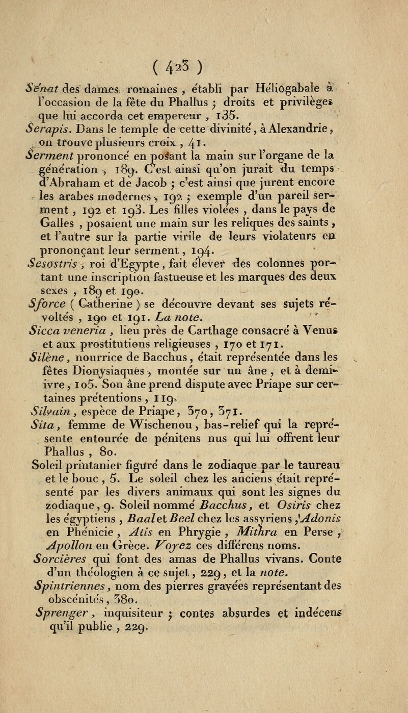 ( 4^5 ) Sénat des darnes^ romaines , établi par He'liôgabale à l'occasion de la fête du Phallus ; droits et privilèges qu€ lui accorda cet empereur , i35. Serapis. Dans le temple de cette divinité', à Alexandrie, on trouve plusieurs croix , 4l* Serinent prononce' en posant la main sur l'organe de la ge'ne'ration , 189. C'est ^insi qu'on jurait du temps d'Abraham et de Jacob ', c'est ainsi que jurent encore les arabes modernes , 19?. 5 exemple d'un pareil ser- ment , 192 et 193. Les filles viole'es , dans le pays de Galles , posaient une main sur les reliques des saints , et l'autre sur la partie virile de leurs violateurs ea prononçant leur serment ,194* Sesostris, roi d'Egypte, fait e'iever des colonnes por- tant une inscription fastueuse et les marques des deux sexes , 189 et 190. Sforce ( Catherine ) se découvre devant ses sujets re- volte's , 190 et 191. La note. Sicca veneria , lieu près de Carthage consacré à Venus et aux prostitutions religieuses , 170 et 171. Silène, nourrice de Bacchus, e'tait repre'sente'e dans les fêtes Dionysiaques , montée sur un âne , et à dem.i»» ivre, io5. Son âne prend dispute avec Priape sur cer~ taines prétentions , 119. Silvain, espèce de Pria^>e, 5^0, Syl. Sita y femme de Wischenou , bas-relief qui la repré- sente entourée de pénitens nus qui lui offrcnt leur Phallus , 80. Soleil printanier figuré dans le zodiaque par le taureau , et le bouc , 5. Le soleil chez les anciens était repré- senté par les divers animaux qui sont les signes du zodiaque, 9. Soleil nommé J5<2CcAw^, et Osiris chez les égyptiens , BaaletBeel chez les assyriens ^Adonis en Phénicie , Aiis en Phrygie , Mithra en Perse , Apollon en Grèce. Vojez ces différens noms. Sorcières qui font des amas de Phallus vivans. Conte d'un théologien à ce sujet, 229, et la note. Spintriennes, nom des pierres gravées représentant des obscénités, 58o. Sprenger, inquisiteur ^ contes absurdes et indécens qu'il publie ; 229.