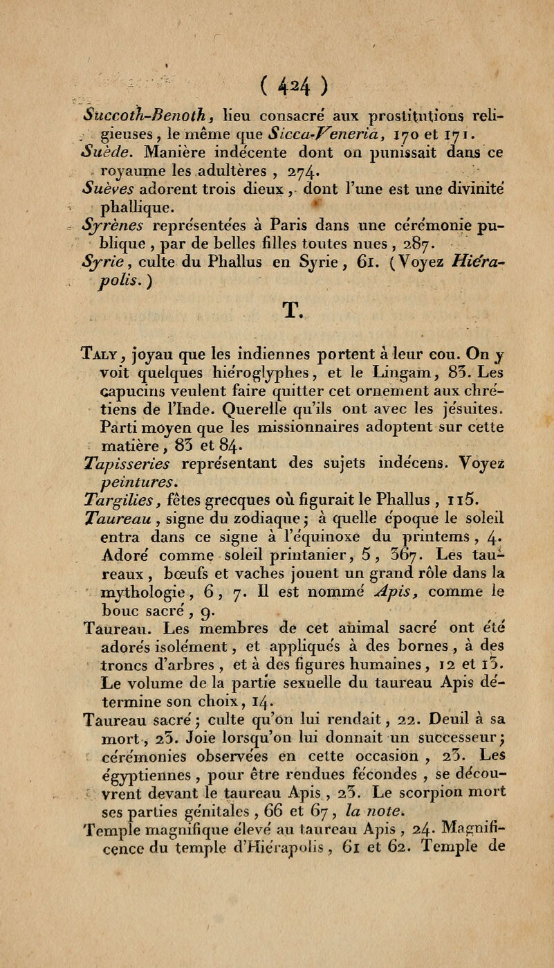Succoth-Benoth 3 Heu consacre aux prostitutions reli- gieuses , le même que Siccu'l^eneria, 170 et 171. Suède. Manière inde'cente dont on jjunissait dans ce royaume les adultères , 274. Suèves dAoY^nX trois dieux, dont l'une est vme divinité' phallique. ' Sjrènes repre'sente'es à Paris dans une ce're'monie pu- blique , par de belles filles toutes nues , 287. Syrie, culte du Phallus en Syrie, 61. (Voyez Hiëra- polis. ) T. Taly, joyau que les indiennes portent à leur cou. On y voit quelques hie'roglyphes, et le Lingam, 85. Les capucins veulent faire quitter cet ornement aux chré- tiens de l'Inde. Querelle qu'ils ont avec les je'suites. Parti moyen que les missionnaires adoptent sur cette matière , 85 et 84* Tapisseries repre'sentant des sujets inde'cens. Voyez peintures. Targilies, fêtes grecques où figurait le Phallus , ii5. Taureau , signe du zodiaque j à quelle époque le soleil entra dans ce signe à l'equinoxe du printems , 4* Adore comme soleil printanier, 5, 567. Les tau- reaux , bœufs et vaches jouent un grand rôle dans la m^ythologie, 6, 7. Il est nommé Apis, comme le bouc sacre' ,9. Taureau. Les membres de cet animal sacre' ont e'té adorés isolément, et appliqués à des bornes , à des troncs d'arbres , et à des figures humaines, 12 et l5. Le volume de la partie sexuelle du taureau Apis dé- termine son choix, 14. Taureau sacré; culte qu'on lui rendait, 22. Deuil à sa mort, 25. Joie lorsqu'on lui donnait un successeur^ cérémonies observées en cette occasion , 25. Les égyptiennes , pour être rendues fécondes , se décou- vrent devant le taureau Apis ,25. Le scorpion mort ses parties génitales , Œ et Q'j , la Jiote. Temple magnifique élevé au taureau Apis , 24» Maprnifi- cence du temple d'PIiérapolis, 61 et 62. Temple de