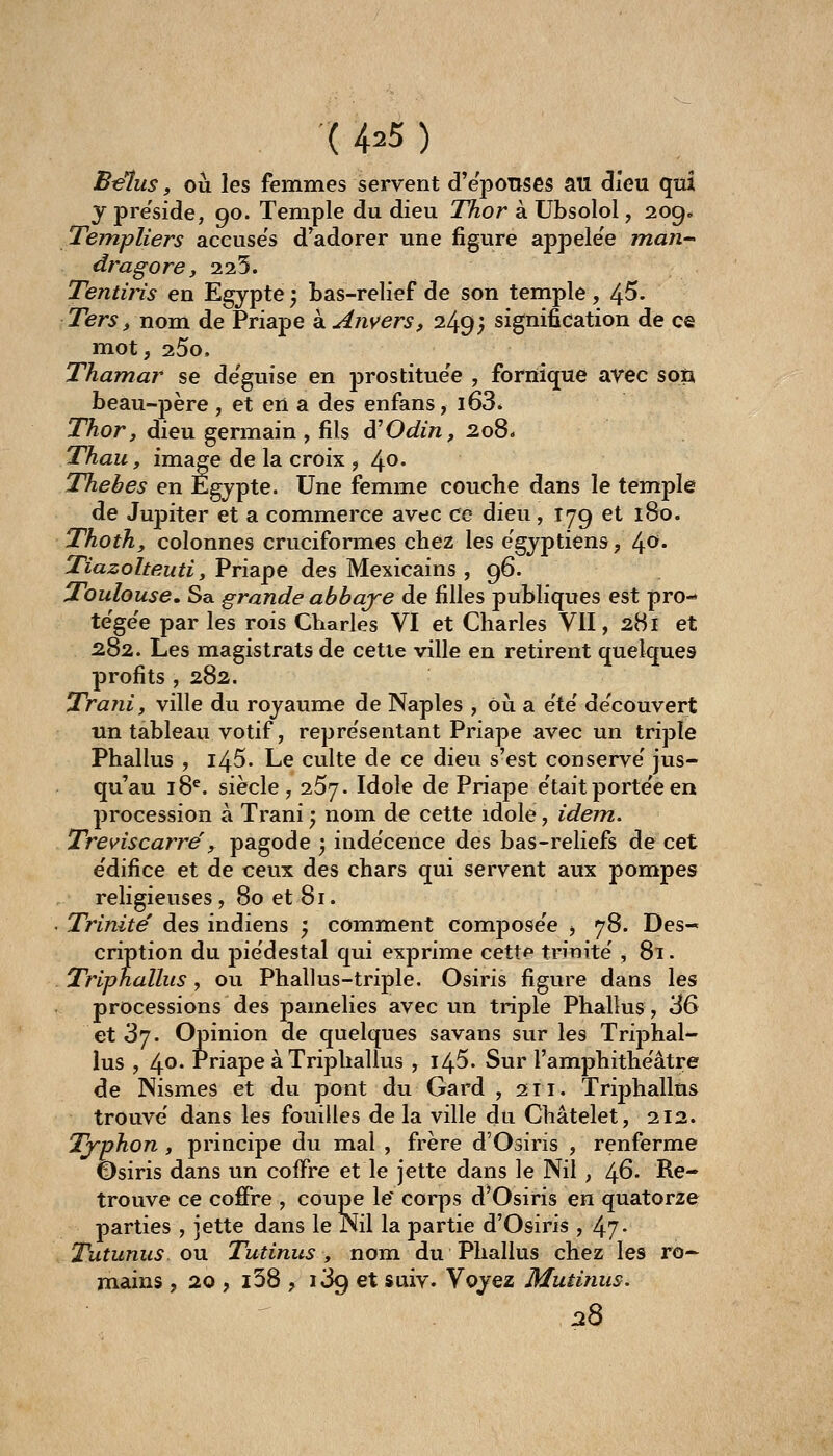 ( 4=5 ) Bélus, où les femmes servent d'eponses au dieu qui y pre'side, 90. Temple du dieu Thor à Ubsolol, 209» Templiers accuses d^adorer une figure appele'e man- dragore, 2.25. Tentiris en Egypte ; bas-relief de son temple, 4^- Ters, nom de Priape à Anvers, 249; signification de ce mot, 25o. Thamar se de'guise en prostitue'e , fornique avec son beau-père , et en a des enfans, l63* Thor, dieu germain , fils d'Odin, 208- Thau, image de la croix , 4^* Thebes en Egypte. Une femme couclie dans le temple de Jupiter et a commerce avec ce dieu, 179 et 180. Thoth, colonnes cruciformes chez les égyptiens, ù^o. Tiazolteutî, Priape des Mexicains , 96. Toulouse. Sa grande abbaje de filles publiques est pro- te'ge'e par les rois Charles VI et Charles VU, 281 et 282. Les magistrats de cette ville en retirent quelques profits , 282. Trani, ville du royaume de Naples , oii a été de'couvert un tableau votif, repre'sentant Priape avec un triple Phallus , 145. Le culte de ce dieu s'est conserve' jus- qu'au 18^. siècle, 257. Idole de Priape e'tait porte'e en procession à Trani ; nom de cette idole, idem. Treviscarré, pagode ; inde'cence des bas-reliefs de cet e'difice et de ceux des chars qui servent aux pompes religieuses , 80 et 81. Trinité des indiens ; comment compose'e -, 78. Des- cription du piédestal qui exprime cette tnnite' , 8i. Tripnallus, ou Phallus-triple. Osiris figure dans les processions des painelies avec un triple Phallus, 36 et 'dj. Opinion de quelques savans sur les Triphal- lus , 4°' Priape à Triphallus , l45. Sur l'amphithe'âtre de Nismes et du pont du Gard , 211. Trijjhallus trouve' dans les fouilles delà ville du Châtelet, 212. Tj-phon , principe du mal , frère d'Osiris , renferme Osiris dans un coffre et le jette dans le Nil , /\6. Re- trouve ce coffre , coupe le' corps d'Osiris en quatorze parties , jette dans le Kil la partie d'Osiris , 47- Tutunus ou Tutinus , nom du Phallus chez les ro^ mains , 20 , i38 , 1^9 et suiv. Voyez Mutinus. 128