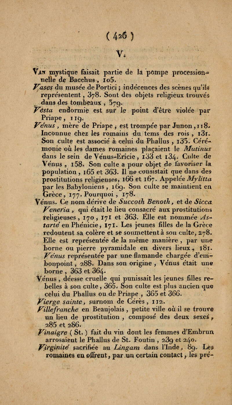 (420) Van mystique faisait partie de la pompe processîoîî^ nelle de Baechus , lo5. J^ases du muse'e dePortiçi j inde'cences des scènes qui!^ repre'sentent, 378. Sont des objets religieux trouves dana des tombeaux , 579. Vésta endormie est sui* le point d'être violëè pat Priape, 119. venus , mère de Priape j est trompe'e par Junon ,118* Inconnue chez les romains du tems des rois , i3r. Son Culte est associe' à celui dû Phallus , i35. Ce're'-^ monie tjù les dames romaines plaçaient le Mutinus dans le sein de Venus-Ericie , l33 et i34« Culte de Ve'nus , i58* Son culte a pour objet de favoriser la J)opulation , i65 et 363. Il ne consistait que dans des prostitutions religieuses, 166 et 167. Xi[i^e\ée Mylitta par les Babyloniens , 169. Son culte se maintient en Grèce, 177. Pourquoi , 178. Venus. Ce nom de'rive de Succoth Benotk, et de Sicca. J^eneria , qui e'tait le lieu consacre' aux prostitutions J-eligieuses, 170, I7I et 363. Elle est nommee^^- farte en Phe'nicie, 171. Les jeunes filles de la Grèce redoutent sa colère et se soumettent à son culte, 278. Elle est reprësente'e de la même manière , par une borne ou pierre pyramidale en divers lieux ^ î8l. Vénus repre'sente'e par une flamande charge'e d'em- bonpoint , 288. Dans son origine , Ve'nus e'tait une borne , 363 et 364* Ve'nus , de'esse cruelle qui punissait les jeunes filles re- belles à son culte, 365» Son culte est plus ancien que celui du Phallus ou de Priape , 365 et 366. P^ierge sainte ^ surnom de Cërès , 112. J^illefranche en Beaujolais , petite ville où il se trouve un lieu de prostitution , compose' des deux sexes , 2B5et286. f^inaigre ( St. ) fait du vin dont les femmes d'Embrun arrosaient le Phallus de St. Foutin , 239 et 240. Jj^irginite' sacrifiée au Lingam dans l'Inde, 89. Lès romaines eu offrent, par un certain contact ; les prç-