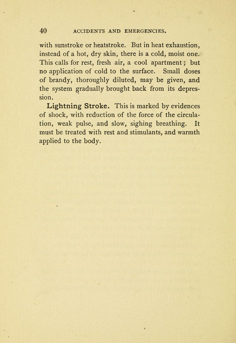 with sunstroke or heatstroke. But in heat exhaustion, instead of a hot, dry skin, there is a cold, moist one. This calls for rest, fresh air, a cool apartment; but no application of cold to the surface. Small doses of brandy, thoroughly diluted, may be given, and the system gradually brought back from its depres- sion. Lightning Stroke. This is marked by evidences of shock, with reduction of the force of the circula- tion, weak pulse, and slow, sighing breathing. It must be treated with rest and stimulants, and warmth applied to the body.