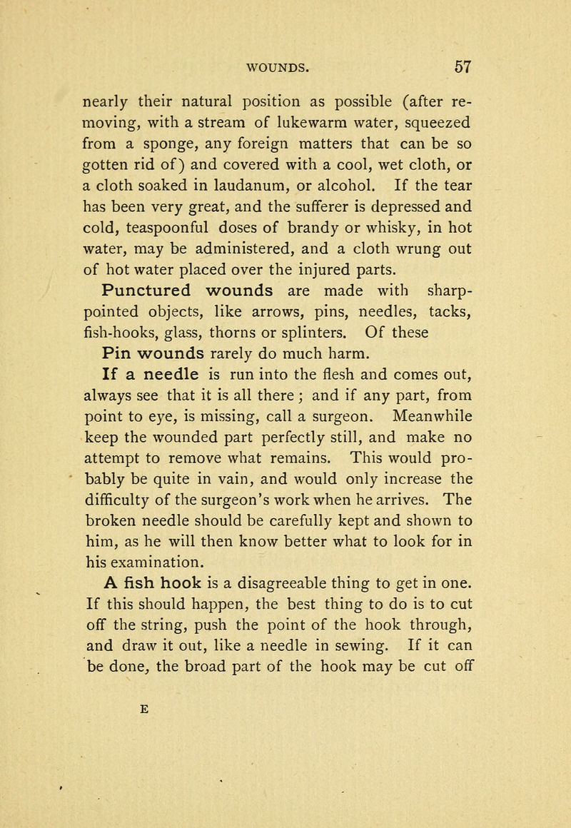 nearly their natural position as possible (after re- moving, with a stream of lukewarm water, squeezed from a sponge, any foreign matters that can be so gotten rid of) and covered with a cool, wet cloth, or a cloth soaked in laudanum, or alcohol. If the tear has been very great, and the sufferer is depressed and cold, teaspoonful doses of brandy or whisky, in hot water, may be administered, and a cloth wrung out of hot water placed over the injured parts. Punctured wounds are made with sharp- pointed objects, like arrows, pins, needles, tacks, fish-hooks, glass, thorns or splinters. Of these Pin wounds rarely do much harm. If a needle is run into the flesh and comes out, always see that it is all there; and if any part, from point to eye, is missing, call a surgeon. Meanwhile keep the wounded part perfectly still, and make no attempt to remove what remains. This would pro- bably be quite in vain, and would only increase the difliculty of the surgeon's work when he arrives. The broken needle should be carefully kept and shown to him, as he will then know better what to look for in his examination. A fish hook is a disagreeable thing to get in one. If this should happen, the best thing to do is to cut off the string, push the point of the hook through, and draw it out, like a needle in sewing. If it can be done^ the broad part of the hook may be cut off