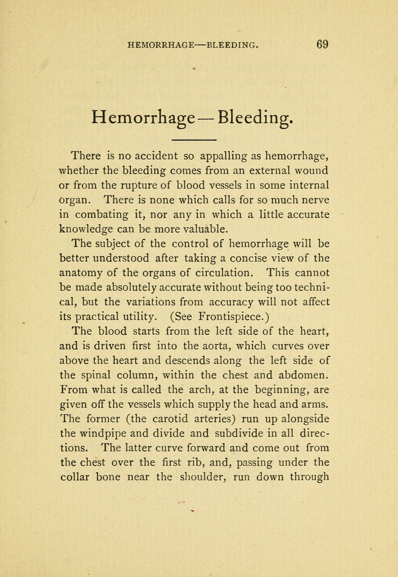 HEMORRHAGE—BLEEDING. Hemorrhage — Bleeding. There is no accident so appalling as hemorrhage, whether the bleeding comes from an external wound or from the rupture of blood vessels in some internal organ. There is none which calls for so much nerve in combating it, nor any in which a little accurate knowledge can be more valuable. The subject of the control of hemorrhage will be better understood after taking a concise view of the anatomy of the organs of circulation. This cannot be made absolutely accurate without being too techni- cal, but the variations from accuracy will not affect its practical utility. (See Frontispiece.) The blood starts from the left side of the heart, and is driven first into the aorta, which curves over above the heart and descends along the left side of the spinal column, within the chest and abdomen. From what is called the arch, at the beginning, are given off the vessels which supply the head and arms. The former (the carotid arteries) run up alongside the windpipe and divide and subdivide in all direc- tions. The latter curve forward and come out from the chest over the first rib, and, passing under the collar bone near the shoulder, run down through