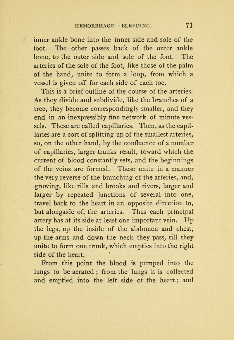 inner ankle bone into the inner side and sole of the foot. The other passes back of the outer ankle bone, to the outer side and sole of the foot. The arteries of the sole of the foot, like those of the palm of the hand, unite to form a loop, from which a vessel is given off for each side of each toe. This is a brief outline of the course of the arteries. As they divide and subdivide, like the branches of a tree, they become correspondingly smaller, and they end in an inexpressibly fine network of minute ves- sels. These are called capillaries. Then, as the capil- laries are a sort of splitting up of the smallest arteries, so, on the other hand, by the confluence of a number of capillaries, larger trunks result, toward which the current of blood constantly sets, and the beginnings of the veins are formed. These unite in a manner the very reverse of the branching of the arteries, and, growing, like rills and brooks and rivers, larger and larger by repeated junctions of several into one, travel back to the heart in an opposite direction to, but alongside of, the arteries. Thus each principal artery has at its side at least one important vein. Up the legs, up the inside of the abdomen and chest, up the arms and down the neck they pass, till they unite to form one trunk, which empties into the right side of the heart. From this point the blood is pumped into the lungs to be aerated ; from the lungs it is collected and emptied into the left side of the heart; and