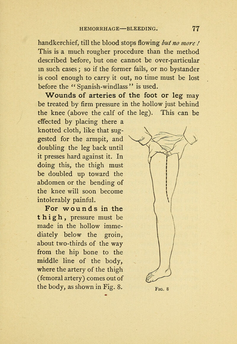 handkerchief, till the blood stops flowing but no more ! This is a much rougher procedure than the method described before, but one cannot be over-particular in such cases; so if the former fails, or no bystander is cool enough to carry it out, no time must be lost before the ^^ Spanish-windlass  is used. Wounds of arteries of the foot or leg may be treated by firm pressure in the hollow just behind the knee (above the calf of the leg). This can be effected by placing there a knotted cloth, like that sug- gested for the armpit, and V^^ /:^y^Zi-^J\ \ doubling the leg back until it presses hard against it. In doing this, the thigh must be doubled up toward the abdomen or the bending of the knee will soon become intolerably painful. For wounds in the thigh, pressure must be made in the hollow imme- diately below the groin, about two-thirds of the way from the hip bone to the middle line of the body, where the artery of the thigh (femoral artery) comes out of the body, as shown in Fig. 8. fk,, g