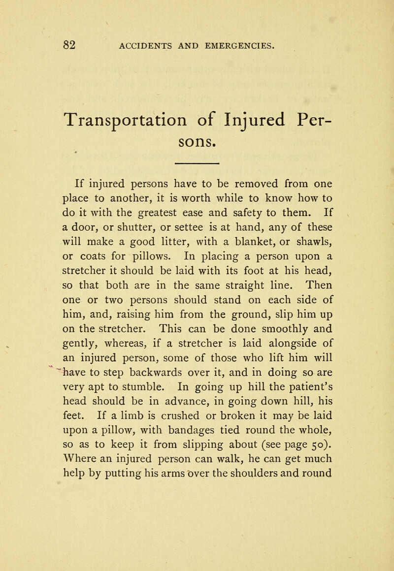 Transportation of Injured Per- sons. If injured persons have to be removed from one place to another, it is worth while to know how to do it with the greatest ease and safety to them. If a door, or shutter, or settee is at hand, any of these will make a good litter, with a blanket, or shawls, or coats for pillows. In placing a person upon a stretcher it should be laid with its foot at his head, so that both are in the same straight line. Then one or two persons should stand on each side of him, and, raising him from the ground, slip him up on the stretcher. This can be done smoothly and gently, whereas, if a stretcher is laid alongside of an injured person, some of those who lift him will have to step backwards over it, and in doing so are very apt to stumble. In going up hill the patient's head should be in advance, in going down hill, his feet. If a limb is crushed or broken it may be laid upon a pillow, with bandages tied round the whole, so as to keep it from slipping about (see page 50). Where an injured person can walk, he can get much help by putting his arms iDver the shoulders and round