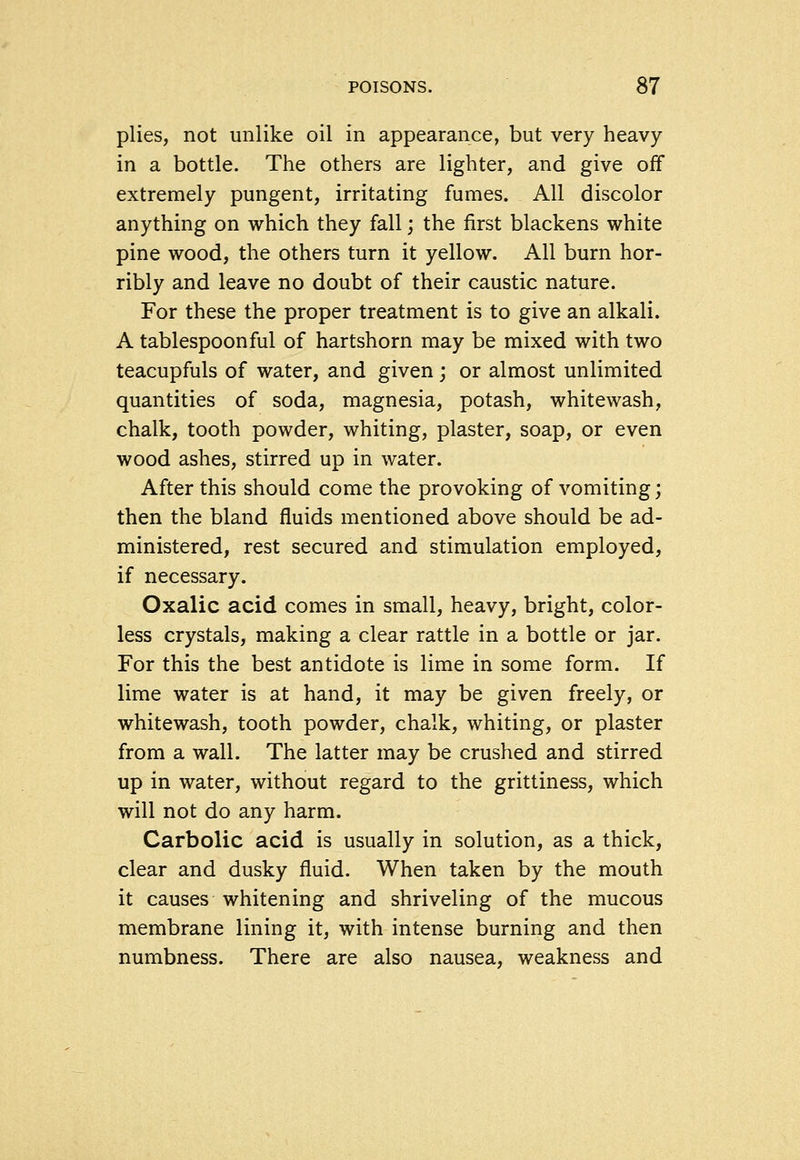 plies, not unlike oil in appearance, but very heavy in a bottle. The others are lighter, and give off extremely pungent, irritating fumes. All discolor anything on which they fall; the first blackens white pine wood, the others turn it yellow. All burn hor- ribly and leave no doubt of their caustic nature. For these the proper treatment is to give an alkali. A tablespoonful of hartshorn may be mixed with two teacupfuls of water, and given j or almost unlimited quantities of soda, magnesia, potash, whitewash, chalk, tooth powder, whiting, plaster, soap, or even wood ashes, stirred up in water. After this should come the provoking of vomiting; then the bland fluids mentioned above should be ad- ministered, rest secured and stimulation employed, if necessary. Oxalic acid comes in small, heavy, bright, color- less crystals, making a clear rattle in a bottle or jar. For this the best antidote is lime in some form. If lime water is at hand, it may be given freely, or whitewash, tooth powder, chalk, whiting, or plaster from a wall. The latter may be crushed and stirred up in water, without regard to the grittiness, which will not do any harm. Carbolic acid is usually in solution, as a thick, clear and dusky fluid. When taken by the mouth it causes whitening and shriveling of the mucous membrane lining it, with intense burning and then numbness. There are also nausea, weakness and