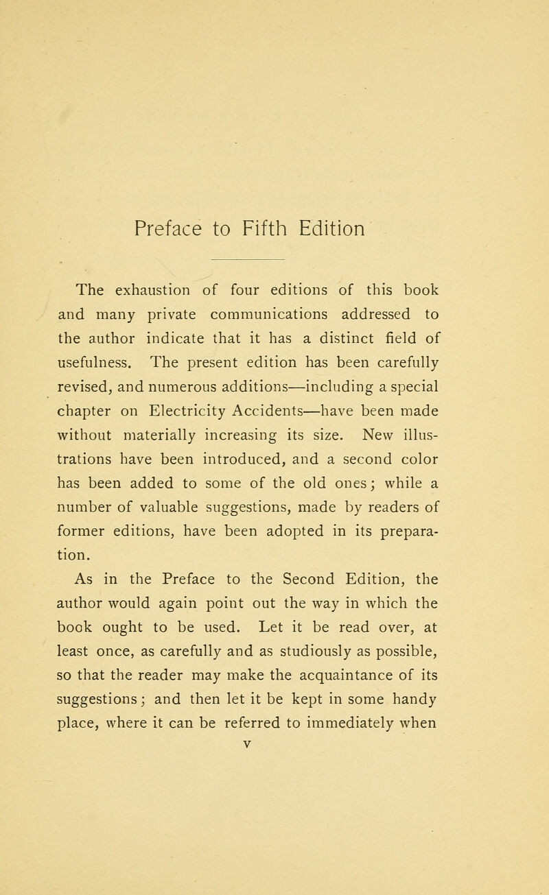 The exhaustion of four editions of this book and many private communications addressed to the author indicate that it has a distinct field of usefulness. The present edition has been carefully revised, and numerous additions—including a special chapter on Electricity Accidents—have been made without materially increasing its size. New illus- trations have been introduced, and a second color has been added to some of the old ones; while a number of valuable suggestions, made by readers of former editions, have been adopted in its prepara- tion. As in the Preface to the Second Edition, the author would again point out the way in which the book ought to be used. Let it be read over, at least once, as carefully and as studiously as possible, so that the reader may make the acquaintance of its suggestions; and then let it be kept in some handy place, where it can be referred to immediately when